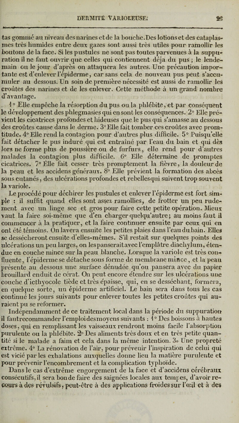 tas gommé au niveau des narines et de la bouche.Des lotions et des cataplas¬ mes très humides entre deux gazes sont aussi très utiles pour ramollir les boutons de la face. Si les pustules ne sont pas toutes parvenues à la suppu¬ ration il ne faut ouvrir que celles qui contiennent déjà du pus ; le lende¬ main ou le jour d’après on attaquera les autres. Une précaution impor¬ tante est d’enlever l’épiderme , car sans cela de nouveau pus peut s’accu¬ muler au dessous. Un soin de première nécessité est aussi de ramollir les croûtes des narines et de les enlever. Cette méthode à un grand nombre d’avantage. ■I0 Elle empêche la résorption du pus ou la phlébite, et par conséquent le développement des phlegmasies qui en sont les conséquences. 2° Elle pré¬ vient les cicatrices profondes et hideuses que le pus qui s’amasse au dessous des croûtes cause dans le derme. 3°Elle fait tomber ces croûtes avec prom- titude. 4° Elle rend la contagion pour d’autres plus difficile. 5° Puisqu’elle fait détacher le pus induré qui est entraîné par l’eau du bain et qui dès lors ne forme plus de poussière ou de furfurs, elle rend pour d’autres malades la contagion plus difficile. 6° Elle détermine de promptes cicatrices. 7° Elle fait cesser très promptement la fièvre, la douleur de la peau et les accidens généraux. 8° Elle prévient la formation des abcès sous cutanés, des ulcérations profondes et rebellesqui suivent trop souvent la variole. Le procédé pour déchirer les pustules et enlever l’épiderme est fort sim¬ ple : il suffit quand elles sont assez ramollies? de frotter un peu rude¬ ment avec un linge sec et gros pour faire cette petite opération. Mieux vaut la faire soi-même que d’en charger quelqu’autre ; au moins faut il commencer à la pratiquer, et la faire continuer ensuite par ceux qui en ont été témoins. On lavera ensuite les petites plaies dans l’eau du bain. Elles se dessécheront ensuite d’elles-mêmes. S’il restait sur quelques points des ulcérations un peu larges, on les panserait avec l’emplâtre diachylum, éten¬ due en couche mince sur la peau blanche. Lorsque la variole est très con¬ fluente, l’épiderme se détache sous forme de membrane mince, et la peau présente au dessous une surface dénudée qu’ou pansera avec du papier brouillard enduit de cérat. On peut encore étendre sur les ulcérations une couche d’icthyocole tiède et très épaisse, qui, en se desséchant, formera, en quelque sorte, un épiderme artificiel. Le bain sera dans tous les cas continué les jours suivants pour enlever toutes les petites croûtes qui au¬ raient pu se reformer. Indépendamment de ce traitement local dans la période du suppuration il faut recommander l’emploi desmoyens suivants : \0 Des boissons à hautes doses, qui en remplissant les vaisseaux rendront moins facile l’absorption purulente ou la phlébite. 2° Des aliments très doux et en très petite quan¬ tité si le malade a faim et cela dans la même intention. 3o Une propreté extrême. 4° La rénovation de l’air, pour prévenir l’inspiration de celui qui est vicié par les exhalations auxquelles donne lieu la matière purulente et pour prévenir l’encombrement et la complication typhoïde. Dans le cas d’extrême engorgement de la face et d’accidens cérébraux consécutifs,il sera bonde faire des saignées locales aux tempes, d’avoir re¬ cours à des révulsifs, peut-être à des applications froides sur l’ccil et à des