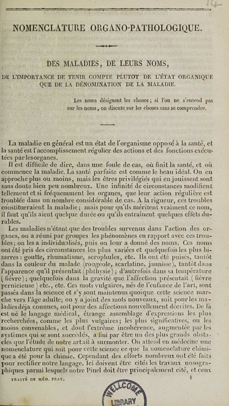 NOMENCLATURE ORG ANO-P ATHOLOGIQUE. DES MALADIES, DE LEURS NOMS, DE L’IMPORTANCE DE TENIR COMPTE PLUTOT DE L’ÉTAT ORGANIQUE QUE DE LA DÉNOMINATION DE LA MALADIE. Les noms désignent les choses ; si Ton ne s’entend pas sur les noms, on discute sur les choses sans se comprendre. La maladie en general est un état de l’organisme oppose à la santé, et la santé est l’accomplissement régulier des actions et des fonctions exécu¬ tées par les organes. Il est difficile de dire, clans une foule de cas, où finit la santé, et où commence la maladie. La santé parfaite est comme le beau idéal. On en approche plus ou moins, mais les êtres privilégiés qui en jouissent sont sans doute bien peu nombreux. Une infinité de circonstances modifient tellement et si fréquemment les organes, que leur action régulière est troublée dans un nombre considérable de cas. À la rigueur, ces troubles constitueraient la maladie; mais pour qu’ils méritent vraiment ce nom, il faut qu’ils aient quelque durée ou qu’ils entraînent quelques effets du¬ rables. Les maladies n’étant que des troubles survenus dans l’action des or¬ ganes, on a réuni par groupes les phénomènes en rapport avec ces trou¬ bles; on lésa individualisés, puis on leur a donné des noms. Ces noms ont été pris des circonstances les plus variées et quelquefois les plus bi¬ zarres : goutte, rhumatisme, scrophuïes, etc. Ils ont été puisés, tantôt dans la couleur du malade (rougeole, scarlatine, jaunisse), tantôt dans l’apparence qu’il présentait (phthysie) ; d’autrefois dans sa température ( fièvre) ; quelquefois dans la gravité que l’affection présentait ( fièvre pernicieuse ) etc., etc. Ces mots vulgaires, nés de l’enfance de l’art, sont passés dans la science et s’y sont maintenus quoique cette science mar¬ che vers l’âge aduite; on y a joint des mots nouveaux, soit pour les ma¬ ladies déjà connues, soit pour des affections nouvellement décrites. De là est né le langage médical, étrange assemblage d’expressions les plus recherchées, comme les plus vulgaires ; les plus significatives, ou les moins convenables, et dont l’extrême incohérence, augmentée par les .systèmes qui se sont succédés, a fini par être un des plus grands obsta¬ cles que l’étude de notre art ait à surmonter. On attend en médecine une nomenclature qui soit pour cette science ce que la nomenclature chimi- quea été pour la chimie. Cependant des efforts nombreux ont été faits pour rectifier notre langage. Ici doivent être cités les travaux nosogra¬ phiques parmi lesquels notre Pinel doit être principalement cité, et ceux traité dh méd, rr.AT.