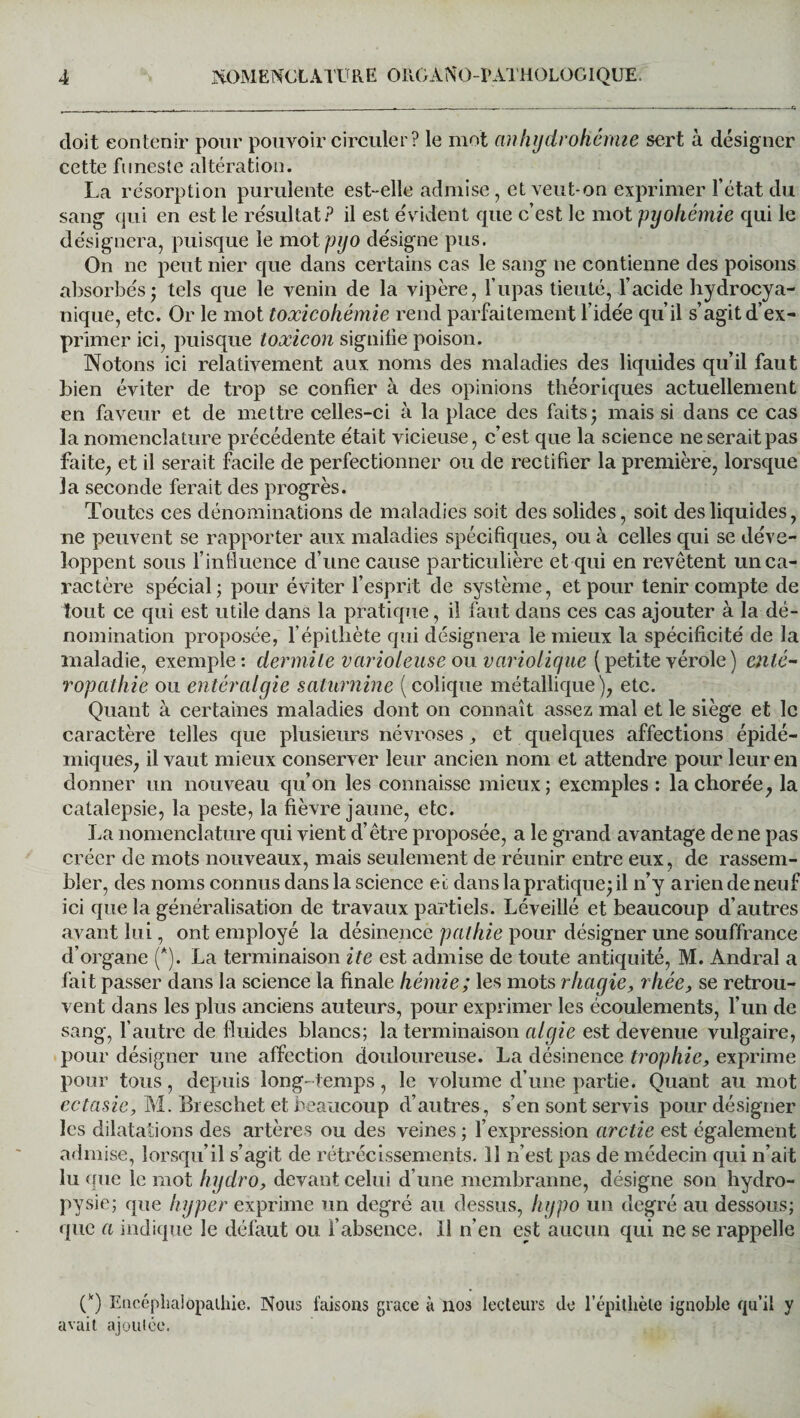 doit contenir pour pouvoir circuler? le mot an hydrohémie sert à désigner cette funeste altération. La résorption purulente est-elle admise, et veut-on exprimer l’état du sang qui en est le résultat? il est évident que c’est le mot pyohémie qui le désignera, puisque le mot pyo désigne pus. On ne peut nier que dans certains cas le sang ne contienne des poisons absorbés; tels que le venin de la vipère, l’upas tieuté, l’acide hydrocya- nique, etc. Or le mot toxicohémie rend parfaitement l’idée qu’il s’agit d’ex¬ primer ici, puisque loxicon signifie poison. Notons ici relativement aux noms des maladies des liquides qu’il faut bien éviter de trop se confier à des opinions théoriques actuellement en faveur et de mettre celles-ci à la place des faits; mais si dans ce cas la nomenclature précédente était vicieuse, c’est que la science ne serait pas faite, et il serait facile de perfectionner ou de rectifier la première, lorsque la seconde ferait des progrès. Toutes ces dénominations de maladies soit des solides, soit des liquides, ne peuvent se rapporter aux maladies spécifiques, ou à celles qui se déve¬ loppent sous l’influence d’une cause particulière et qui en revêtent un ca¬ ractère spécial; pour éviter l’esprit de système, et pour tenir compte de tout ce qui est utile dans la pratique, il faut dans ces cas ajouter à la dé¬ nomination proposée, l’épithète qui désignera le mieux la spécificité de la maladie, exemple: dermite varioleuse ou. variolique ( petite vérole ) enté- ropathie ou entéralgie saturnine (colique métallique), etc. Quant à certaines maladies dont on connaît assez mal et le siège et le caractère telles que plusieurs névroses et quelques affections épidé¬ miques, il vaut mieux conserver leur ancien nom et attendre pour leur en donner un nouveau qu’on les connaisse mieux; exemples: la chorée, la catalepsie, la peste, la fièvre jaune, etc. La nomenclature qui vient d’être proposée, a le grand avantage de ne pas créer de mots nouveaux, mais seulement de réunir entre eux, de rassem¬ bler, des noms connus dans la science ec dans la pratique; il n’y arien de neuf ici que la généralisation de travaux partiels. Léveillé et beaucoup d’autres avant lui, ont employé la désinence pathie pour désigner une souffrance d’organe (*). La terminaison ite est admise de toute antiquité, M. Andral a fait passer dans la science la finale liémie; les mots rhagie, rhée, se retrou¬ vent dans les plus anciens auteurs, pour exprimer les écoulements, l’un de sang, l’autre de fluides blancs; la terminaison algie est devenue vulgaire, pour désigner une affection douloureuse. La désinence tropliic, exprime pour tous, depuis long-temps , le volume d’une partie. Quant au mot ectasie, M. Breschet et beaucoup d’autres, s’en sont servis pour désigner les dilatations des artères ou des veines ; l’expression arctie est également admise, lorsqu’il s’agit de rétrécissements. 11 n’est pas de médecin qui n’ait lu que le mot hydro, devant celui d’une membranne, désigne son hydro- pysie; que hyper exprime un degré au dessus, liypo un degré au dessous; que a indique le défaut ou l’absence. Il n’en est aucun qui ne se rappelle (k) Encéphalopathie. Nous faisons grâce à nos lecteurs de l’épithète ignoble qu’il avait ajoutée.