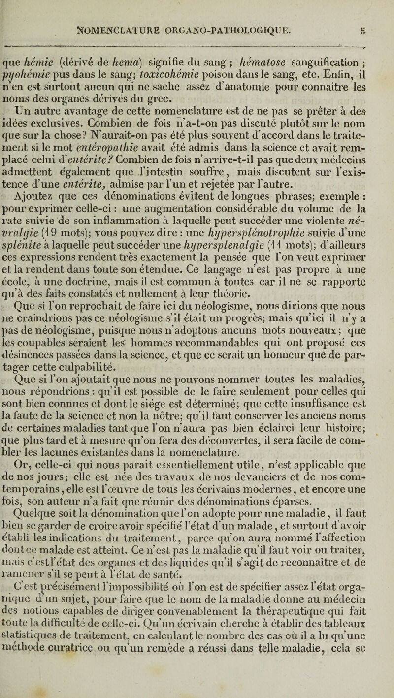 que liémie (dérivé de hema) signifie du sang ; hématose sanguification ; jpyohémie pus dans le sang; toxicohémie poison dans le sang, etc. Enfin, il n’en est surtout aucun qui ne sache assez d’anatomie pour connaitre les noms des organes dérivés du grec. Un autre avantage de cette nomenclature est de ne pas se prêter à des idées exclusives. Combien de fois n’a-t-on pas discuté plutôt sur le nom que sur la chose? N’aurait-on pas été plus souvent d’accord dans le traite¬ ment si le mot entéropalhie avait été admis dans la science et avait rem¬ placé celui dé entérite? Combien de fois n’arrive-t-il pas que deux médecins admettent également que l’intestin souffre, mais discutent sur l’exis¬ tence d’une entérite, admise par l’un et rejetée par l’autre. Ajoutez que ces dénominations évitent de longues phrases; exemple : pour exprimer celle-ci : une augmentation considérable du volume de la rate suivie de son inflammation à laquelle peut succéder une violente né¬ vralgie (4 9 mots); vous pouvez dire : une liypersplénotrophie suivie d’une splénite à laquelle peut succéder une hypersplenalgie (1 \ mots); d’ailleurs ces expressions rendent très exactement la pensée que l’on veut exprimer et la rendent dans toute son étendue. Ce langage n’est pas propre à une école, à une doctrine, mais il est commun à toutes car il ne se rapporte qu’à des faits constatés et nullement à leur théorie. Que si l’on reprochait de faire ici du néologisme, nous dirions que nous ne craindrions pas ce néologisme s’il était un progrès; mais qu’ici il n’y a pas de néologisme, puisque nous n’adoptons aucuns mots nouveaux; que les coupables seraient les hommes recommandables qui ont proposé ces désinences passées dans la science, et que ce serait un honneur que de par¬ tager cette culpabilité. Que si l’on ajoutait que nous ne pouvons nommer toutes les maladies, nous répondrions : qu’il est possible de le faire seulement pour celles qui sont bien connues et dont le siège est déterminé; que cette insuffisance est la faute de la science et non la nôtre; qu’il faut conserver les anciens noms de certaines maladies tant que l’on n’aura pas bien éclairci leur histoire; que plus tard et à mesure qu’on fera des découvertes, il sera facile de com¬ bler les lacunes existantes dans la nomenclature. Or, celle-ci qui nous parait essentiellement utile, n’est applicable que de nos jours; elle est née des travaux de nos devanciers et de nos com- temporains, elle est l’œuvre de tous les écrivains modernes, et encore une fois, son auteur n’a fait que réunir des dénominations éparses. Quelque soit la dénomination que l’on adopte pour une maladie, il faut bien se garder de croire avoir spécifié l’état d’un malade, et surtout d’avoir établi les indications du traitement, parce qu’on aura nommé l’affection dont ce malade est atteint. Ce n’est pas la maladie qu’il faut voir ou traiter, mais c’est l’état des organes et des liquides qu’il s’agit de reconnaître et de ramener s’il se peut à l’état de santé. C’est précisément l’impossibilité où l’on est de spécifier assez l’état orga¬ nique d’un sujet, pour faire que le nom de la maladie donne au médecin des notions capables de diriger convenablement la thérapeutique qui fait toute la difficulté de celle-ci. Qu’un écrivain cherche à établir des tableaux statistiques de traitement, en calculant le nombre des cas où il a lu qu’une méthode curatrice ou qu’un remède a réussi dans telle maladie, cela se
