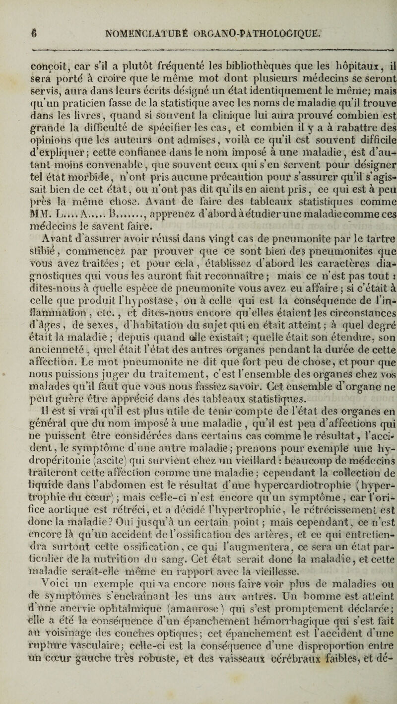 conçoit, car s’il a plutôt fréquenté les bibliothèques que les hôpitaux, il sera porté à croire que J.e meme mot dont plusieurs médecins se seront servis, aura dans leurs écrits désigné un état identiquement le même; mais qu’un praticien fasse de la statistique avec les noms de maladie qu’il trouve dans les livres, quand si souvent la clinique lui aura prouvé combien est grande la difficulté de spécifier les cas, et combien il y a à rabattre des opinions que les auteurs ont admises, voilà ce qu’il est souvent difficile d’expliquer ; cette confiance dans le nom imposé à une maladie, est d’au¬ tant moins convenable, que souvent ceux qui s’en servent pour désigner tel état morbide, n’ont pris aucune précaution pour s’assurer qu’il s’agis¬ sait bien de cet état, ou n’ont pas dit qu’ils en aient pris, ce qui est à peu près la même chose. Avant de faire des tableaux statistiques comme MM. L....À.B., apprenez d’abord à étudier une maladie comme ces médecins le savent faire. Avant d’assurer avoir réussi dans vingt cas de pneumonite par le tartre stibié, commencez par prouver que ce sont bien des pneumonites que vous avez traitées ; et pour cela, établissez d’abord les caractères dia¬ gnostiques qui vous les auront fait reconnaître ; mais ce n’est pas tout : ditcs-nous à quelle espèce de pneumonite vous avez eu affaire ; si c était à celle que produit l’hypostase, ou à celle qui est la conséquence de l'in¬ flammation , etc., et dites-nous encore qu elles étaient les circonstances d’âges , de sexes, d’habitation du sujet qui en était atteint ; à quel degré était la maladie ; depuis quand olle existait ; quelle était son étendue, son ancienneté , quel était l’état des autres organes pendant la durée de cette affection. Le mot pneumonite ne dit que fort peu de chose, et pour que nous puissions juger du traitement, c’est l’ensemble des organes chez vos malades qu’il faut que vous nous fassiez savoir. Cet ensemble d’organe ne peut guère être apprécié dans des tableaux statistiques. Il est si vrai qu’il est plus utile de tenir compte de l’état des organes en général que du nom imposé à une maladie , qu’il est peu d’affections qui ne puissent être considérées dans certains cas comme le résultat, l’accn dent, le symptôme d’une antre maladie; prenons pour exemple une hy- dropéritonie (ascite) qui survient chez un vieillard : beaucoup de médecins traiteront cette affection comme une maladie; Cependant la collection de liquide dans l’abdomen est le résultat d’une hypercardiotrophie (hyper¬ trophie du cœur) ; mais celle-ci n’est encore qu’un symptôme , car l’ori¬ fice aortique est rétréci, et a décidé l’hypertrophie, le rétrécissement est donc la maladie? Oui jusqu’à un certain point ; mais cependant, ce n’est encore là qu’un accident de l’ossification des artères, et ce qui entretien¬ dra surtout cette ossification, ce qui l’augmentera, ce sera un état par¬ ticulier de la nutrition du sang. Cet état serait donc la maladie, et celte maladie serait-elle même en rapport avec la vieillesse. Voici un exemple qui va encore nous faire voir plus de maladies ou de symptômes s’enchaînant les uns aux autres. Un homme est atteint dôme anervie ophtalmique (amaurose) qui s’est promptement déclarée; elle a été la conséquence d’un épanchement hémorrhagique qui s’est fait au voisinage des couches optiques; cet épanchement est l’accident d’une rupture vasculaire; celle-ci est la conséquence d’une disproportion entre un cœur gauche très robuste, et des vaisseaux cérébraux faibles, et dé-