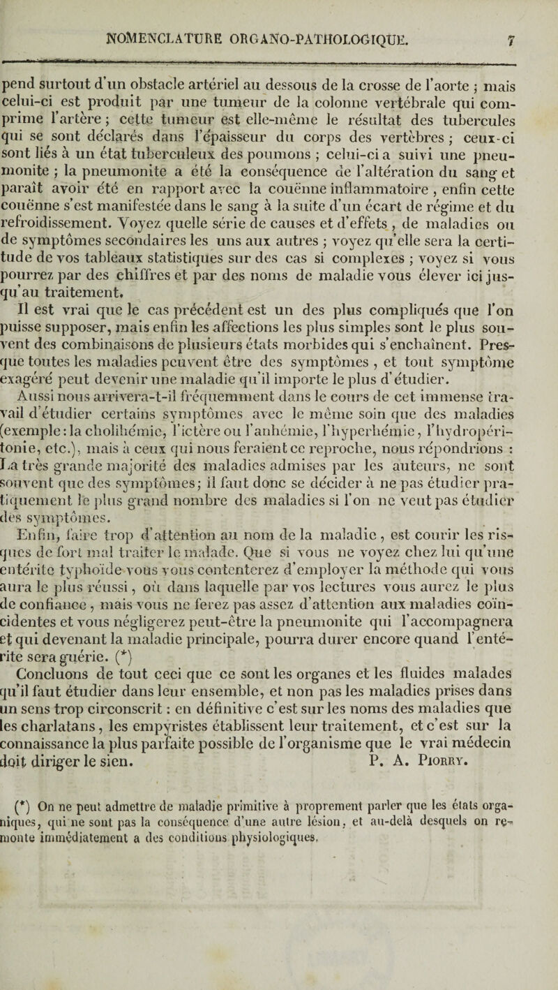 pend surtout d’un obstacle artériel au dessous de la crosse de l’aorte ; mais celui-ci est produit par une tumeur de la colonne vertébrale qui com¬ prime l’artère ; cette tumeur est elle-même le résultat des tubercules qui se sont déclarés dans l’epaisseur du corps des vertèbres ; ceux-ci sont liés à un état tuberculeux des poumons ; celui-ci a suivi une pneu- monite ; la pneumonite a été la conséquence de l’altération du sang- et parait avoir été en rapport avec la couenne inflammatoire , enfin cette couenne s’est manifestée dans le sang à la suite d’un écart de régime et du refroidissement. Voyez quelle série de causes et d’effets , de maladies ou de symptômes secondaires les uns aux autres ; voyez qu’elle sera la certi¬ tude de vos tableaux statistiques sur des cas si complexes ; voyez si vous pourrez par des chiffres et par des noms de maladie vous élever ici jus¬ qu’au traitement. Il est vrai que le cas précédent est un des plus compliqués que l’on puisse supposer, mais enfin les affections les plus simples sont le plus sou¬ vent des combinaisons de plusieurs états morbides qui s’enchaînent. Pres¬ que toutes les maladies peuvent être des symptômes , et tout symptôme exagéré peut devenir une maladie qu’il importe le plus d’étudier. Aussi nous arrivera-t-il fréquemment dans le cours de cet immense tra¬ vail d’étudier certains symptômes avec le même soin que des maladies (exemple: la choliliémic, l’ictère ou l’anhémie, l'hyperhémie, l’hydropéri- tonie, etc.), mais à ceux qui nous feraient ce reproche, nous répondrions : La très grande majorité des maladies admises par les auteurs, ne sont souvent que des symptômes; il faut donc se décider à ne pas étudier pra¬ tiquement. le plus grand nombre des maladies si l’on ne veut pas étudier des symptômes. Enfin, faire trop d’attention au nom de la maladie , est courir les ris¬ ques de fort mal traiter le malade. Que si vous ne voyez chez lui qu’une entérite typhoïde vous vous contenterez d’employer la méthode qui vous aura le plus réussi, où dans laquelle par vos lectures vous aurez le plus de confiance , mais vous ne ferez pas assez d’attention aux maladies coïn¬ cidentes et vous négligerez peut-être la pneumonite qui l’accompagnera et qui devenant la maladie principale, pourra durer encore quand l’enté¬ rite sera guérie. (*) Concluons de tout ceci que ce sont les organes et les fluides malades qu’il faut étudier dans leur ensemble, et non pas les maladies prises dans un sens trop circonscrit : en définitive c’est sur les noms des maladies que les charlatans, les empyristes établissent leur traitement, et c’est sur la connaissance la plus parfaite possible de l’organisme que le vrai médecin doit diriger le sien. P. A. Piorry. (*) On ne peut admettre de maladie primitive à proprement parler cpie les états orga¬ niques, qui ne sont pas la conséquence d’une autre lésion, et au-delà desquels on re¬ monte immédiatement a des conditions physiologiques.