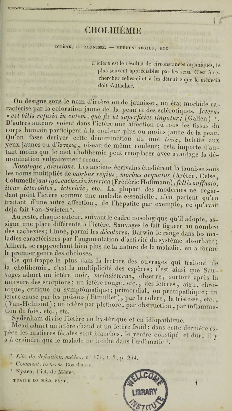 CHOLIHÉMIE L'ictei e est le résultat de circonstances organiques, le plus souvent appréciables par les sens. C’est à re¬ chercher celles-ci et à les détruire que le médecin doit s’attacher. On désigne sous le nom d ictere ou de jaunisse , un état morbide ca¬ ractérisé par la coloration jaune de la peau et des sclérotiques. Iclerus « est bilis refusio in cutem, quo fa ut superficies lingatur; (Galien) « D’autres auteurs voient dans l’ictère une affection où tous les tissus du corps humain participent à la couleur plus ou moins jaune de la peau. Qu’on fasse dériver cette dénomination du mot Ixzlç, belette aux yeux jaunes ou cVfr.rspoç, oiseau de même couleur; cela importe d’au¬ tant moins que le mot cholihémie peut remplacer avec avantage la dé¬ nomination vulgairement reçue. Nosologie, divisions. Les anciens écrivains étudièrent la jaunisse sous les noms multipliés de mordus rcgius, morbus arquatus (Arétée, Celse Columelle)aurigo, cachexia icterica (Frédéric Hoffmann), fellis suffusio iléus icle roules, iclericie ? etc. La plupart des modernes ne regar¬ dant point l’ictère comme une maladie essentielle, n’en parlent qu’en traitant d’une autre affection, de l’hépatite par exemple, ce qu’avait déjà fait Van-Swieten2. 1 xiu reste, chaque auteur, suivant le cadre nosologique qu’il adopte, as¬ signe une place différente à l’ictère. Sauvages le fait figurer au nombre des cachexies; Linné, parmi les décolores, Darwin le range dans les ma¬ ladies caractérisées par l’augmentation d’activité du système absorbant; Alibert, se rapprochant bien plus de la nature de la maladie, en a formé le premier genre des cboloses. Ce qui frappe le plus dans la lecture des ouvrages qui traitent de la cholihémie, c’est la multiplicité des espèces; c’est ainsi que Sau¬ vages admet un ictère noir, melcisiclerus, observé, surtout après la morsure des scorpions; un ictère rouge, etc., des ictères , aigu, chro¬ nique, critique ou symptomatique ; primordial, ou protopatbique; un ictère causé par les poisons (Etmuller), par la colère, la tristesse, etc., ( Van-Helmont) ; un ictère par pléthore, par obstruction, par inflamma¬ tion du foie, etc., etc. Sydenham divise l’ictère en hystérique et en idiopathique. Mead admet un ictère chaud et un ictère froid; dans cette demie ians cetie nermcrc es- constipé et dur, il y UÜABY .0
