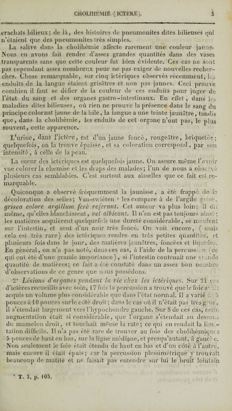crachats bilieux; de là, des histoires de pneumonites dites bilieuses qui n’étaient que des pneumonites très simples. La salive dans la cholihémie affecte rarement une couleur jaune* Nous en avons fait rendre d’assez grandes quantités dans des vases transparents sans que cette couleur fut bien évidente. Ces cas ne sont pas cependant assez nombreux pour ne pas exiger de nouvelles recher¬ ches. Chose remarquable, sur cinq ictériques observés récemment, ks enduits de la langue étaient grisâtres et non pas jaunes. Ceci prouve combien il faut se défier de la couleur de ces enduits pont juger de l’état du sang et des organes gastro-intestinaux. En effet, dans les maladies dites bilieuses, où rien ne prouve la présence dans le sang du principe colorant jaune de la bile, la langue a une teinte jaunâtre, tandis que, dans la cholihémie, les enduits de cet organe n’ont pas, le plus souvent, cette apparence. L’uriné, dans Fictère, est cl’un jaune foncé, rougeâtre, briquetée; quelquefois, on la trouve épaisse, et sa coloration correspond, par son intensité, à celle de la peau. La sueur des ictériques est quelquefois jaune. On assure même l’avoir vue colorer la chemise et les draps des malades; l’un de nous a obst vé plusieurs cas semblables. C’est surtout aux aisselles que ce fait est re¬ marquable. Quiconque a observé fréquemment la jaunisse, a été frappé cio la décoloration des selles ; Van-swiéten 1 les compare à de l’argile gr.^e, griseo colore argillum ferè rejerunt. Cet auteur va plus loin; il dît même, qu’elles blanchissent, vel albicant. 11 n’en est pas toujours ainsi ; les matières acquièrent quelquefois une dureté considérable, se moulent sur l’intestin, et sont d’un noir très foncé. On voit encore, ( mais cela est très rare) des ictériques rendre en très petites quantités, et plusieurs fois dans le jour, des matières jaunâtres, foncées et liquides. En général, on n’a pas noté, dans ces cas, à l’aide de la percussion (ce qui eut été d’une grande importance) , si l’intestin contenait une grande quantité de matières; ce fait a été constaté dans un assez bon nombre d’observations de ce genre que nous possédons. 2° Lésions d'organes pendant la vie chez les ictériques. Sur 21 ers d’ictères recueillis avec soin, 17 fois la percussion a trouvé que le foie a' ût acquis un volume plus considérable que dans l’état normal. ïl a varié L 5 pouces à 10 pouces sur le côté droit ; dans le cas où il n’était pas très gros, il s’étendait largement vers l’hypochondre gauche. Sur 8 de ces cas, celle augmentation était si considérable, que l’organe s’étendait au dessous du mamelon droit, et louchait même la rate; ce qui en rendait la lim i¬ tation difficile. Tl n’a pas été rare de trouver au foie des cholihémicucs 5 pouces de haut en bas , sur la ligne médiane, et presqu’autant, à gauche. Non seulement le foie était étendu de haut en bas et d’un côté à l’autre, mais encore il était épais; caria percussion plessimétrique y trouvait beaucoup de matité et ne faisait pas entendre sur lui le bruit lointain
