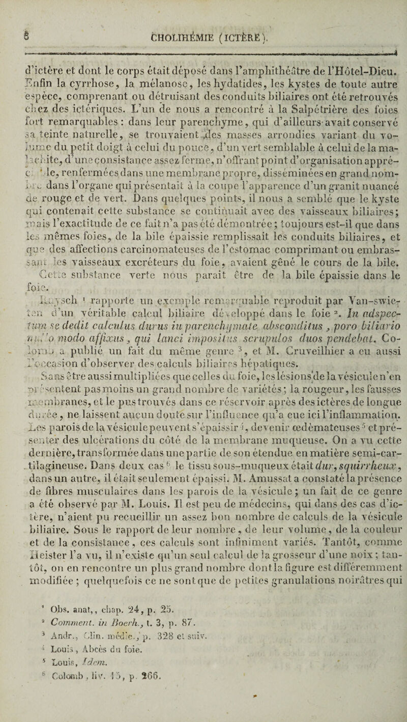 T -, d’ictère et dont le corps était déposé dans l’amphithéâtre de l’Hôtel-Dieu. ÏÏnfin la cyrrhose, la mélanose, les hydatides, les kystes de toute autre espèce, comprenant ou détruisant des conduits biliaires ont été retrouvés chez des ictériques. L’un de nous a rencontré à la Salpétrière des foies fort remarquables: dans leur parenchyme, qui d’ailleurs avait conservé sa teinte naturelle, se trouvaient ,des masses arrondies variant du vo~ h;me du petit doigt à celui du pouce, d’un vert semblable à celui de la ma- aeidte, d’une consistance assez ferme, n’offrant point d’organisation appré- c ’ de, renfermées dans une membrane propre, disséminées en grand nom- b; v. dans l’organe qui présentait à la coupe l’apparence d’un granit nuancé ne rouge et de vert. Dans quelques points, il nous a semblé que le kyste qui contenait cette substance se continuait avec des vaisseaux biliaires; mais l’exactitude de ce fait n’a pas été démontrée ; toujours est-il que dans les mêmes foies, de la bile épaissie remplissait les conduits biliaires, et que des affections carcinomateuses de l’estomac comprimant ou embras¬ sais les vaisseaux excréteurs du foie, avaient gêné le cours de la bile. Cette substance verte nous parait être de la bile épaissie dans le foie. lu.ysch 1 rapporte un exemple remarquable reproduit par Van-swie- ten d’un véritable calcul biliaire développé dans le foie 2. In adspec- ium ne dédit calculus dur us iu par enchij mate absconditus , poro biliario ru y o modo ctffixus, qui lanci imposilns scrupulos duos pende bat. Co- iopo a publié un fait du même genre 3, et M. Cruveilhier a eu aussi ^occasion d’observer des calculs biliaires hépatiques. Sans être aussi multipliées que celles du foie, les lésions de la vésicule n’en ~)i 'sentent pas moins un grand nombre de variétés; la rougeur, les fausses membranes, et le pus trouvés dans ce réservoir après des ictères de longue durée, ne laissent aucun doute sur l’influence qu’a eue ici l’inflammation. Les parois de la vésicule peuvent s’épaissir 5 , devenir œdémateuses 5 et pré¬ senter des ulcérations du côté de la membrane muqueuse. On a vu cette dernière, transformée dans une partie de son étendue en matière semi-car¬ tilagineuse. Dans deux cas6 le tissu sous-muqueux était dur, squirrheux, dans un autre, il était seulement épaissi. M. Àmussata constaté la présence de fibres musculaires dans les parois de la vésicule; un fait de ce genre a été observé par M. Louis. Il est peu de médecins, qui dans des cas d’ic¬ tère, n’aient pu recueillir un assez bon nombre de calculs de la vésicule biliaire. Sous le rapport de leur nombre, de leur volume, de la couleur et de la consistance, ces calculs sont infiniment variés. Tantôt, comme iïeister l’a vu, il n’existe qu’un seul calcul de la grosseur d’une noix ; tan¬ tôt, on en rencontre un plus grand nombre dont la figure est différemment modifiée ; quelquefois ce ne sont que de petites granulations noirâtres qui Oh s. anat,, chap. 24, p. 25. 2 Comment, in. Boerh., t. 3, p. 87. 3 Andr., Clin, médic.f p. 328 el suiv. 4 Louis, Abcès du foie. 4 Louis, Idem.