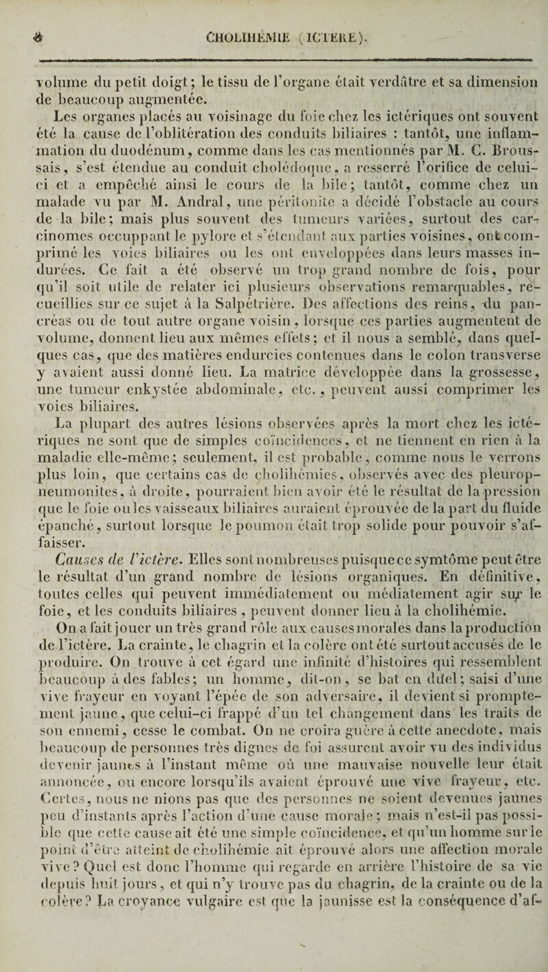volume du petit doigt; le tissu de l’organe était verdâtre et sa dimension de beaucoup augmentée. Les organes placés au voisinage du foie chez les ictériques ont souvent été la cause de l’oblitération des conduits biliaires : tantôt, une inflam¬ mation du duodénum, comme dans les cas mentionnés par M. C. Brous¬ sais, s’est étendue au conduit cholédoque, a resserré l’orifice de celui- ci et a empêché ainsi le cours de la bile; tantôt, comme chez un malade vu par M. Andral, une péritonite a décidé l’obstacle au cours de la bile; mais plus souvent des tumeurs variées, surtout des car-r cinomes occuppant le pylore et s’étendant aux parties voisines, ont com¬ primé les voies biliaires ou les ont enveloppées dans leurs masses in¬ durées. Ce fait a été observé un trop grand nombre de fois, pour qu’il soit utile de relater ici plusieurs observations remarquables, re¬ cueillies sur ce sujet à la Salpétrière. Des affections des reins, du pan¬ créas ou de tout autre organe voisin, lorsque ces parties augmentent de volume, donnent lieu aux mêmes effets; et il nous a semblé, dans quel¬ ques cas, que des matières endurcies contenues dans le colon transverse y avaient aussi donné lieu. La matrice développée dans la grossesse, une tumeur enkystée abdominale, etc., peuvent aussi comprimer les voies biliaires. La plupart des autres lésions observées après la mort chez les icté¬ riques ne sont que de simples coïncidences, et ne tiennent en rien à la maladie elle-même; seulement, il est probable, comme nous le verrons plus loin, que certains cas de clioliliémies, observés avec des pleurop- neumonites, à droite, pourraient bien avoir été le résultat de la pression que le foie ouïes vaisseaux biliaires auraient éprouvée de la part du fluide épanché, surtout lorsque le poumon était trop solide pour pouvoir s’af¬ faisser. Causes de C ictère. Elles sont nombreuses puisque ce symtôme peut être le résultat d’un grand nombre de lésions organiques. En définitive, toutes celles qui peuvent immédiatement ou médiatement agir su^ le foie, et les conduits biliaires , peuvent donner lieu à la cholihémie. On a fait jouer un très grand rôle aux causesmorales dans la production de l’ictère. La crainte, le chagrin et la colère ont été surtout accusés de le produire. On trouve à cet égard une infinité d’histoires qui ressemblent beaucoup à des fables; un homme, dit-on, se bat en düel; saisi d’une vive frayeur en voyant l’épée de son adversaire, il devient si prompte¬ ment jaune , que celui-ci frappé d’un tel changement dans les traits de son ennemi, cesse le combat. On ne croira guère à cette anecdote, mais beaucoup de personnes très dignes de foi assurent avoir vu des individus devenir jaunes à l’instant même où une mauvaise nouvelle leur était annoncée, ou encore lorsqu’ils avaient éprouvé une vive frayeur, etc. Certes, nous ne nions pas que des personnes ne soient devenues jaunes peu d’instants après l’action d'une cause morale; mais n’est-il pas possi¬ ble que cette cause ait été une simple coïncidence, et qu’un homme sur le point d’être atteint de cholihémie ait éprouvé alors une affection morale vive? Quel est donc l’homme qui regarde en arrière l’histoire de sa vie depuis huit jours, et qui n’y trouve pas du chagrin, de la crainte ou de la colère? La croyance vulgaire est que la jaunisse est la conséquence d’af-