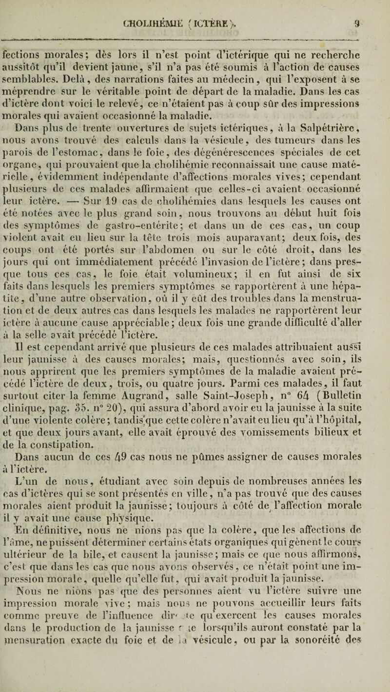 fections morales; dès lors il n’est point d’ictérique qui ne recherche aussitôt qu’il devient jaune, s’il n’a pas été soumis à l’action de causes semblables. Delà, des narrations faites au médecin, qui l’exposent à se méprendre sur le véritable point de départ de la maladie. Dans les cas d’ictère dont voici le relevé, ce n’étaient pas à coup sûr des impressions morales qui avaient occasionné la maladie. Dans plus de trente ouvertures de sujets ictériques, à la Salpétrière, nous avons trouvé des calculs dans la vésicule, des tumeurs dans les parois de l’estomac, dans le foie, des dégénérescences spéciales de cet organe, qui prouvaient que la cholihémie reconnaissait une cause maté¬ rielle , évidemment indépendante d’affections morales vives; cependant plusieurs de ces malades affirmaient que celles-ci avaient occasionné leur ictère. — Sur 19 cas de cholihémies dans lesquels les causes ont été notées avec le plus grand soin, nous trouvons au début huit fois des symptômes de gastro-entérite; et dans un de ces cas, un coup violent avait eu lieu sur la tête trois mois auparavant; deux fois, des coups ont été portés sur l’abdomen ou sur le côté droit, dans les jours qui ont immédiatement précédé l’invasion de l’ictère ; dans pres¬ que tous ces cas, le foie était volumineux; il en fut ainsi de six faits dans lesquels les premiers symptômes se rapportèrent à une hépa¬ tite, d’une autre observation, où il y eût des troubles dans la menstrua¬ tion et de deux autres cas dans lesquels les malades ne rapportèrent leur ictère à aucune cause appréciable; deux fois une grande difficulté d’aller à la selle avait précédé l’ictère. Il est cependant arrivé que plusieurs de ces malades attribuaient auSsî leur jaunisse à des causes morales; mais, questionnés avec soin, ils nous apprirent que les premiers symptômes de la maladie avaient pré¬ cédé l’ictère de deux, trois, ou quatre jours. Parmi ces malades, il faut surtout citer la femme Àugrand, salle Saint-Joseph, n° 64 (Bulletin clinique, pag. 35. n° 20), qui assura d’abord avoir eu la jaunisse à la suite d’une violente colère; tandis'que cette colère n’avait eu lieu qu’à l’hôpital, et que deux jours avant, elle avait éprouvé des vomissements bilieux et de la constipation. Dans aucun de ces 49 cas nous ne pûmes assigner de causes morales à l’ictère. L’un de nous, étudiant avec soin depuis de nombreuses années les cas d’ictères qui se sont présentés en ville, n’a pas trouvé que des causes morales aient produit la jaunisse; toujours à côté de l’affection morale il y avait une cause physique. En définitive, nous ne nions pas que la colère, que les affections de l’àme, ne puissent déterminer certains états organiques qui gênent le cours ultérieur de la bile, et causent la jaunisse; mais ce que nous affirmons, c’est que dans les cas que nous avons observés, ce n’était point une im¬ pression morale, quelle qu’elle fut, qui avait produit la jaunisse. Nous ne nions pas que des personnes aient vu l’ictère suivre une impression morale vive; mais nous ne pouvons accueillir leurs faits comme preuve de l’influence dir* te qu’exercent les causes morales dans le production de la jaunisse r le lorsqu’ils auront constaté par la mensuration exacte du foie et de la vésicule, ou par la sonoréité de«