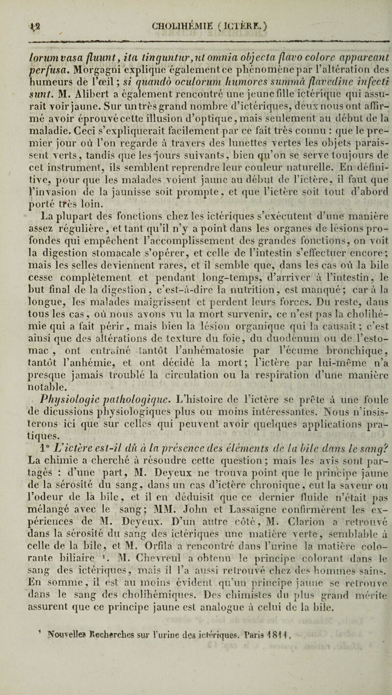 lorumvasa fluiint, ita tinguntur,ul omnia objecta flavo colore appareant perfusa. Morgagni explique également ce phénomène par l’altération des humeurs de l’œil ; si quandô oculorum humores suimriâ flavedine infecti sünt. M. Alibert a également rencontré une jeune fdle ictérique qui assu¬ rait yoir jaune. Sur un très grand nombre d’ictériques, deux nous ont affir¬ mé avoir éprouvé cette illusion d’optique, mais seulement au début de la maladie. Ceci s’expliquerait facilement par ce fait très connu : que le pre¬ mier jour où l’on regarde à travers des lunettes vertes les objets parais¬ sent verts, tandis que les ■jours suivants, bien qu’on se serve toujours de cet instrument, ils semblent reprendre leur couleur naturelle. En défini¬ tive, pour que les malades voient jaune au début de l’ictère, il faut que l’invasion de la jaunisse soit prompte, et que l’ictère soit tout d’abord porté très loin. La plupart des fonctions chez les ictériques s’exécutent d’une manière assez régulière, et tant qu’il n’y a point dans les organes de lésions pro¬ fondes qui empêchent l’accomplissement des grandes fonctions, on voit la digestion stomacale s’opérer, et celle de l’intestin s’effectuer encore; mais les selles deviennent rares, et il semble que, dans les cas où la bile cesse complètement et pendant long-temps, d’arriver à l’intestin, le but final de la digestion, c’est-à-dire la nutrition, est manqué; car à la longue, les malades maigrissent et perdent leurs forces. Du reste, dans tous les cas, où nous avons vu la mort survenir, ce n’est pas la cholihé- mie qui a fait périr, mais bien la lésion organique qui la causait ; c’est ainsi que des altérations de texture du foie, du duodénum ou de l’esto¬ mac , ont entraîné tantôt l’anhématosie par l’écume bronchique, tantôt l’anhémie, et ont décidé la mort; l’ictère par lui-même n’a presque jamais troublé la circulation ou la respiration d’une manière notable. Physiologie pathologique. L’histoire de l’ictère se prête à une foule de dicussions physiologiques plus ou moins intéressantes. Nous n’insis¬ terons ici que sur celles qui peuvent avoir quelques applications pra¬ tiques. 1° L’ictère est-il dû à la présence des éléments de la bile dans le sang? La chimie a cherché à résoudre cette question ; mais les avis sont par¬ tagés : d’une part, M. Deyeux ne trouva point que le principe jaune de la sérosité du sang, dans un cas d’ictère chronique, eut la saveur ou l’odeur de la hile, et il en déduisit que ce dernier fluide n’était pas mélangé avec le sang; MM. John et Lassaigne confirmèrent les ex¬ périences de M. Deyeux. D’un autre côté, M. Clarion a retrouvé dans la sérosité du sang des ictériques une matière verte , semblable à celle de la bile, et M. Orfila a rencontré dans l’urine la matière colo¬ rante biliaire *. M. Chevreul a obtenu le principe colorant dans le sang des ictériques, mais il l’a aussi retrouvé chez des hommes sains. En somme, il est au moins évident qu’un principe jaune se retrouve dans le sang des cholihémiques. Des chimistes du plus grand mérite assurent que ce principe jaune est analogue à celui de la bile. Nouvelles Recherches sur l’urine des ictériques. Taris 18H,