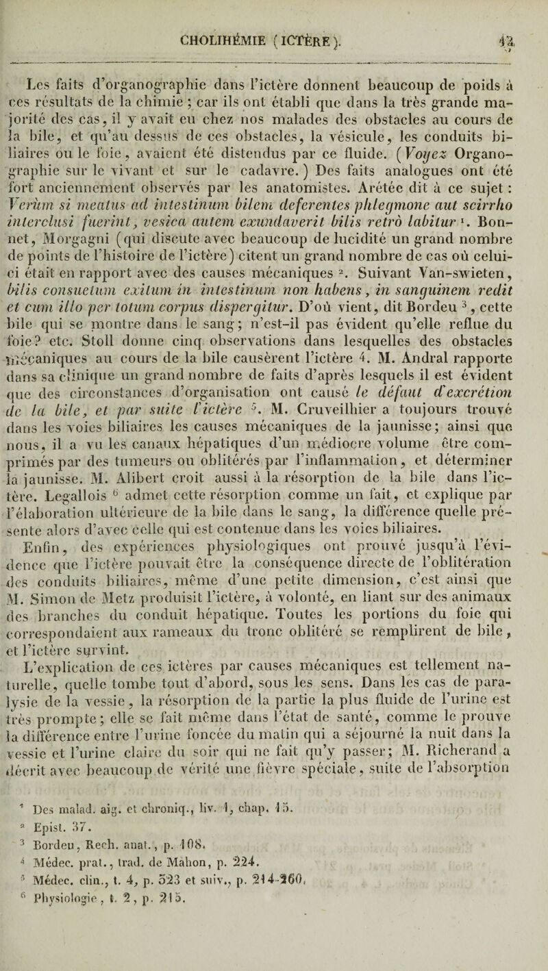 Les faits d’organographie dans l’ictère donnent beaucoup de poids à ces résultats de la chimie ; car ils ont établi que dans la très grande ma¬ jorité des cas, il y avait eu chez nos malades des obstacles au cours de la bile, et qu’au dessus de ces obstacles, la vésicule, les conduits bi¬ liaires ou le foie, avaient été distendus par ce fluide. (Voyez Organo- ' graphie sur le vivant et sur le cadavre. ) Des faits analogues ont été fort anciennement observés par les anatomistes. Arétée dit à ce sujet : Verüm si meatus ad intestinum bilem deferenles phlegmone aut scirrho inlerclusi fuerint, vesica cmtem exundaverit bilis rétro labilur1. Bon¬ net, Morgagni (qui discute avec beaucoup de lucidité un grand nombre de points de l’histoire de l’ictère) citent un grand nombre de cas où celui- ci était en rapport avec des causes mécaniques 2. Suivant Van-swieten, b-ilis consuelum exilum in intestinum non habens, in sanguinem redit et cum illo per totum corpus dispergitur. D’où vient, dit Bordeu 3, cette bile qui se montre dans le sang; n’est-il pas évident qu’elle reflue du foie? etc. Stoll donne cinq observations dans lesquelles des obstacles tué paniques au cours de la bile causèrent l’ictère 4. M. Andral rapporte dans sa clinique un grand nombre de faits d’après lesquels il est évident que des circonstances d’organisation ont causé te défaut dé excrétion de la bile, et par suite l'ictère 5. M. Cruveilhier a toujours trouvé dans les voies biliaires les causes mécaniques de la jaunisse; ainsi que nous, il a vu les canaux hépatiques d’un médiocre volume être com¬ primés par des tumeurs ou oblitérés par l’inflammation, et déterminer la jaunisse. M. Alibert croit aussi à la résorption de la bile dans l’ic¬ tère. Legallois 6 admet cette résorption comme un fait, et explique par l’élaboration ultérieure de la bile dans le sang, la différence quelle pré¬ sente alors d’avec celle qui est contenue dans les voies biliaires. Enfin, des expériences physiologiques ont prouvé jusqu’à l’évi¬ dence que l’ictère pouvait être la conséquence directe de l’oblitération des conduits biliaires, même d’une petite dimension, c’est ainsi que M. Simon de Metz produisit l’ictère, à volonté, en liant sur des animaux des branches du conduit hépatique. Toutes les portions du foie qui correspondaient aux rameaux du tronc oblitéré se remplirent de bile, et l’ictère survint. L’explication de ces ictères par causes mécaniques est tellement na¬ turelle, quelle tombe tout d’abord, sous les sens. Dans les cas de para¬ lysie de la vessie, la résorption de la partie la plus fluide de l’urine est très prompte ; elle se fait même dans l’état de santé, comme le prouve la différence entre l’urine foncée du matin qui a séjourné la nuit dans la vessie et l’urine claire du soir qui ne fait qu’y passer; M. Richerand a décrit avec beaucoup de vérité une fièvre spéciale, suite de l’absorption * Des malad. aig. et chroniq., liv. R chap, 15. Epist. 37. 3 Eordeu, Reeh. anal., p. 108. 4 Médec. prat., trad. de Mahon, p. 224. 3 Médec. cliu., t. 4, p. 523 et suiv., p. 214-Ü60(