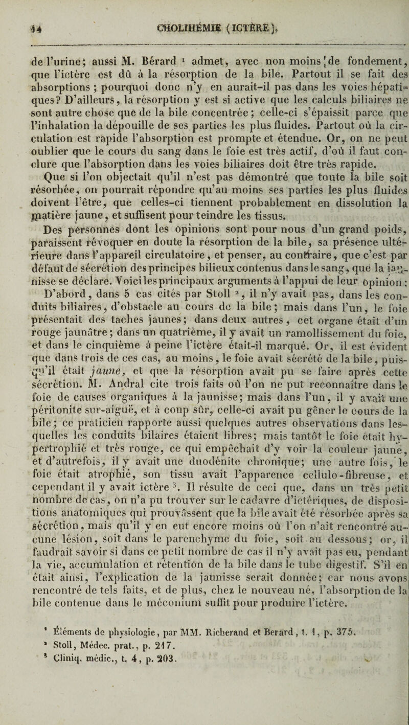 de l’urine; aussi M. Bérard 1 admet, avec non moins [de fondement, que l’ictère est dû à la résorption de la bile. Partout il se fait des absorptions ; pourquoi donc n’y en aurait-il pas dans les voies hépati¬ ques? D’ailleurs, la résorption y est si active que les calculs biliaires ne sont autre chose que de la bile concentrée ; celle-ci s’épaissit parce que l’inhalation la dépouille de ses parties les plus fluides. Partout où la cir¬ culation est rapide l’absorption est prompte et étendue. Or, on ne peut oublier que le cours du sang dans le foie est très actif, d’où il faut con¬ clure que l’absorption dans les voies biliaires doit être très rapide. Que si l’on objectait qu’il n’est pas démontré que toute la bile soit résorbée, on pourrait répondre qu’au moins ses parties les plus fluides doivent l’être, que celles-ci tiennent probablement en dissolution la jpatière jaune, et suffisent pour teindre les tissus. Des personnes dont les opinions sont pour nous d’un grand poids, paraissent révoquer en doute la résorption de la bile, sa présence ulté¬ rieure dans l’appareil circulatoire, et penser, au contraire, que c’est par défaut de sécrétion des principes bilieux contenus dans le sang, que la iaq- nisse se déclare. Yoici les principaux arguments à l’appui de leur opinion : D’abord, dans 5 cas cités par Stoll 2, il n’y avait pas, dans les con¬ duits biliaires, d’obstacle au cours de la bile; mais dans l’un, le foie présentait des taches jaunes; dans deux autres, cet organe était d’un rouge jaunâtre ; dans un quatrième, il y avait un ramollissement du foie, et dans le cinquième à peine l’ictère était-il marqué. Or, il est évident que dans trois de ces cas, au moins, le foie avait sécrété de la bile, puis¬ qu’il était jaune, et que la résorption avait pu se faire après cette sécrétion. M. Àndral cite trois faits où l’on ne put reconnaître dans le foie de causes organiques à la jaunisse; mais dans l’un, il y avait une péritonite sur-aiguë, et à coup sûr, celle-ci avait pu gêner le cours de la bile; ce praticien rapporte aussi quelques autres observations dans les¬ quelles les conduits hilaires étaient libres; mais tantôt le foie était hy¬ pertrophié et très rouge, ce qui empêchait d’y voir la couleur jaune, et d’autrefois, il y avait une duodénite chronique; une autre fois, le foie était atrophié, son tissu avait l’apparence eellulo-fibreuse, et cependant il y avait ictère 3. Il résulte de ceci que, dans un très petit nombre de cas, on n’a pu trouver sur le cadavre d’ictériques, de disposi¬ tions anatomiques qui prouvassent que la bile avait été résorbée après sa sécrétion, mais qu’il y en eut encore moins où l’on n’ait rencontré au¬ cune lésion, soit dans le parenchyme du foie, soit au dessous; or, il faudrait savoir si dans ce petit nombre de cas il n’y avait pas eu, pendant la vie, accumulation et rétention de la bile dans le tube digestif. S’il en était ainsi, l’explication de la jaunisse serait donnée; car nous avons rencontré de tels faits, et de plus, chez le nouveau né, l’absorption de la bile contenue dans le méconium suffit pour produire l’ictère. 1 Éléments de physiologie, par MM. Richerand et Berard, t. 1, p. 375. * Stoll, Médec. prat., p. 217. * Cliniq. médic., t. 4, p. 203. v