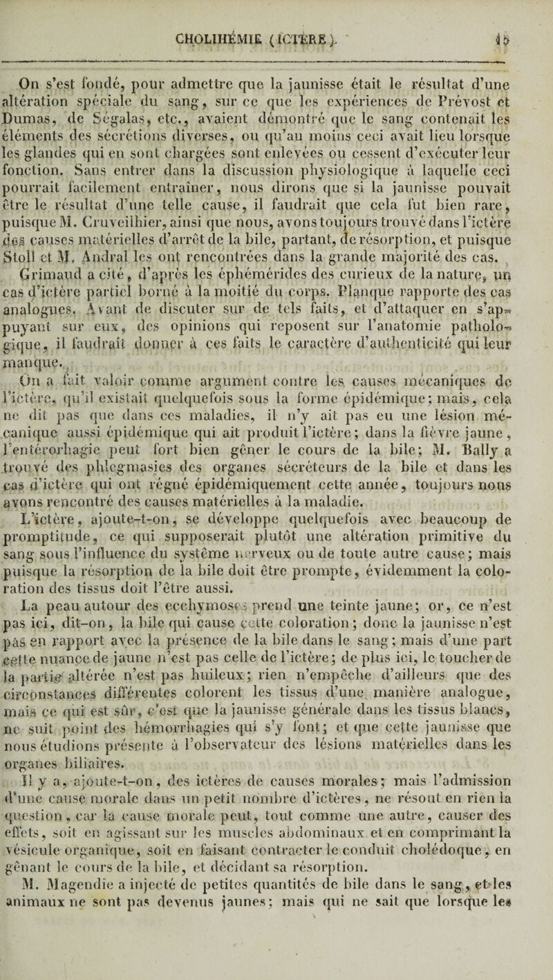 On s’ est fondé, pour admettre que la jaunisse était le résultat d’une altération spéciale du sang-, sur ce que les expériences de Prévost et Dumas, de Ségalas, etc., avaient démontré que le sang contenait les éléments des sécrétions diverses, ou qu’au moins ceci avait lieu lorsque les glandes qui en sont chargées sont enlevées ou cessent d’exécuter leur fonction. Sans entrer dans la discussion physiologique à laquelle ceci pourrait facilement entraîner, nous dirons que si la jaunisse pouvait être le résultat d’une telle cause, il faudrait que cela fut bien rare, puisque M. Cruveiihier, ainsi que nous, avons toujours trouvé dans l’ictère des causes matérielles d’arrêt de la bile, partant, de résorption, et puisque Stolî et M- Andral les ont rencontrées dans la grande majorité des cas. Grimaud a cité, d’après les éphémérides des curieux de la nature* un cas d’ictère partiel borné à la moitié du corps. Planque rapporte des cas analogues. Avant de discuter sur de tels faits, et d’attaquer en s’ap» puyant sur eux, des opinions qui reposent sur l’anatomie patholo^ gique, il faudrait donner à ces faits le caractère d’authenticité qui leur manque. On a fait valoir comme argument contre les causes mécaniques de l’ictère, qu’il existait quelquefois sous la forme épidémique; mais, cela ne dit pas que dans ces maladies, il n’y ait pas eu une lésion mé¬ canique aussi épidémique qui ait produit l’ictère ; dans la fièvre jaune, i’entérorhagie peut fort bien gêner le cours de la bile; M. Bally a trouvé des phlegmasies des organes sécréteurs de la bile et dans les cas ci’ictère qui ont régné épidémicpiement cette année, toujours nous avons rencontré des causes matérielles à la maladie. L’ictère, ajoute-t-on, se développe quelquefois avec beaucoup de promptitude, ce qui supposerait plutôt une altération primitive du sang sous l’influence du système nerveux onde toute autre cause; mais puisque la résorption de la bile doit être prompte, évidemment la colo¬ ration des tissus doit l’être aussi. La peau autour des ecchymoses prend une teinte jaune; or, ce n’est pas ici, dit-on, la bile qui cause cette coloration; donc la jaunisse n’est pââ en rapport avec la présence de la bile dans le sang ; mais d’une part Cfitte nuance de jaune n’est pas celle de l’ictère; de plus ici, le toucher de la parti*? ^Itérée n’est pas huileux; rien n’empêche d’ailleurs que des circonstances différentes colorent les tissus d’une manière analogue, mais ce qui est sûr, c’est que la jaunisse générale dans les tissus blancs, no suit point des hémorrhagies qui s?y font; et que cette jaunisse que nous étudions présente à l’observateur des lésions matérielles dans les organes biliaires. Il y a, ajoute-t-on, des ictères de causes morales; mais l’admission d’une cause morale dans un petit nombre d’ictères, ne résout en rien la question, car la cause morale peut, tout comme une autre, causer des effets, soit en agissant sur les muscles abdominaux et en comprimant la vésicule organique, soit en faisant contracter le conduit cholédoque, en gênant le cours de la bile, et décidant sa résorption. M. Magendie a injecté de petites quantités de bile dans le sang, etdes animaux ne sont pas devenus jaunes; mais qui ne sait que lorsque le#