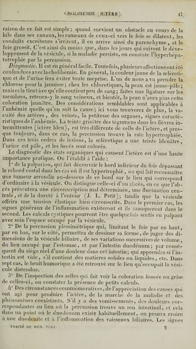 CÜ0L1HEMIE (ICTÈRJ?:}; raison de ce fait est simple ; quand survient un obstacle au cours de la bile dans ses canaux, les rameaux de ceux-ci vers le foie se dilatent, les conduits excréteurs s’irritent, il en arrive ainsi du parenchyme , et le foie grossit. C’est ainsi du moins que, dans les jours qui suivent le déve¬ loppement de la vésicule, si la maladie persiste, on constate l’hyperhépa- totrophie par la percussion. Diagnostic. Il est en général facile. Toutefois, plusieurs affections ont été confondues aveclacholihémie. En général, la couleur jaune de la scléroti¬ que et de l’urine fera éviter toute méprise. L’un de nous a vu prendre la chlorose pour la jaunisse; chez les chlorotiques, la peau est jaune-pâle ; mais cela tient à ce qu’elle contient peu de sang; faites une ligature sur les membres, retenez-y le sang veineux, et bientôt, la peau n’aura plus cette coloration jaunâtre. Des considérations semblables sont applicables ù l’anhémie quelle qu’en soit la cause; ici vous trouverez de plus, la va¬ cuité des artères, des veines, la petitesse des organes, signes caracté¬ ristiques de l’anhémie. La teinte grisâtre des tégumens dans les fièvres in¬ termittentes (ictere bleu), est très différente de celle de l’ictère, et pres¬ que toujours, dans ce cas, la percussion trouve la rate hypertrophiée. Dans ces trois ordres de lésions, la sclérotique a une teinte bleuâtre, l’urine est pâle, et les fœcès sont colorés. Le diagnostic des états organiques qui causent l’ictère est d’une haute importance pratique. On l’établit à l’aide : 1° fie la palpation, qui fait découvrir le bord inférieur du foie dépassant le rebord costal dans les cas où il est hypertrophié, ou qui fait reconnaître une tumeur arrondie au-dessous de ce bord sur le lieu qui correspond d’ordinaire à la vésicule. On distingue celle-ci d’un abcès, en ce que l’ab¬ cès présentera une circonscription mal déterminée, une fluctuation cen¬ trale, et de la dureté à l’entour (J. L. Petit); tandis que la vésicule offrira une tension élastique bien circonscrite. Dans le premier cas, les signes généraux de l’inflammation existeront et ils manqueront dans le second. Les calculs cystiques pourront être quelquefois sentis en palpant avec soin l’espace occupé par la vésicule. 2° De la percussion plessimétrique qui, limitant le foie par en haut, par en bas, sur le côté, permettra de dessiner sa forme, de juger des di¬ mensions de la vésicule biliaire, de ses variations successives de volume, du lieu occupé par l’estomac, et par l’intestin duodénum; par consé¬ quent du siège réel d’une douleur dans cet intestin; qui apprendra si l’in¬ testin est vide, s’il contient des matières solides ou liquides, etc. Dans sept cas, le bruit humorique a été retrouvé sur le lieu qu’occupait la vési¬ cule distendue. o° De 1 inspection des selles qui fait voir la coloration foncée ou grise de celles-ci, ou constater la présence de petits calculs. 4° Des circonstances commémoratives, de l’appréciation des causes qui ont agi pour produire l'ictère, de la marche de la maladie et des phénomènes coexistants. S il y a des vomissements, des douleurs cor¬ respondantes au lieu où la percussion trouve un son intestinal, et cela dans un point où le duodénum existe habituellement, on pourra croire a une duodénite et à l’inflammation des vaisseaux biliaires. Les signes THAÏTÉ DF. AlÉn, P»’.AT,