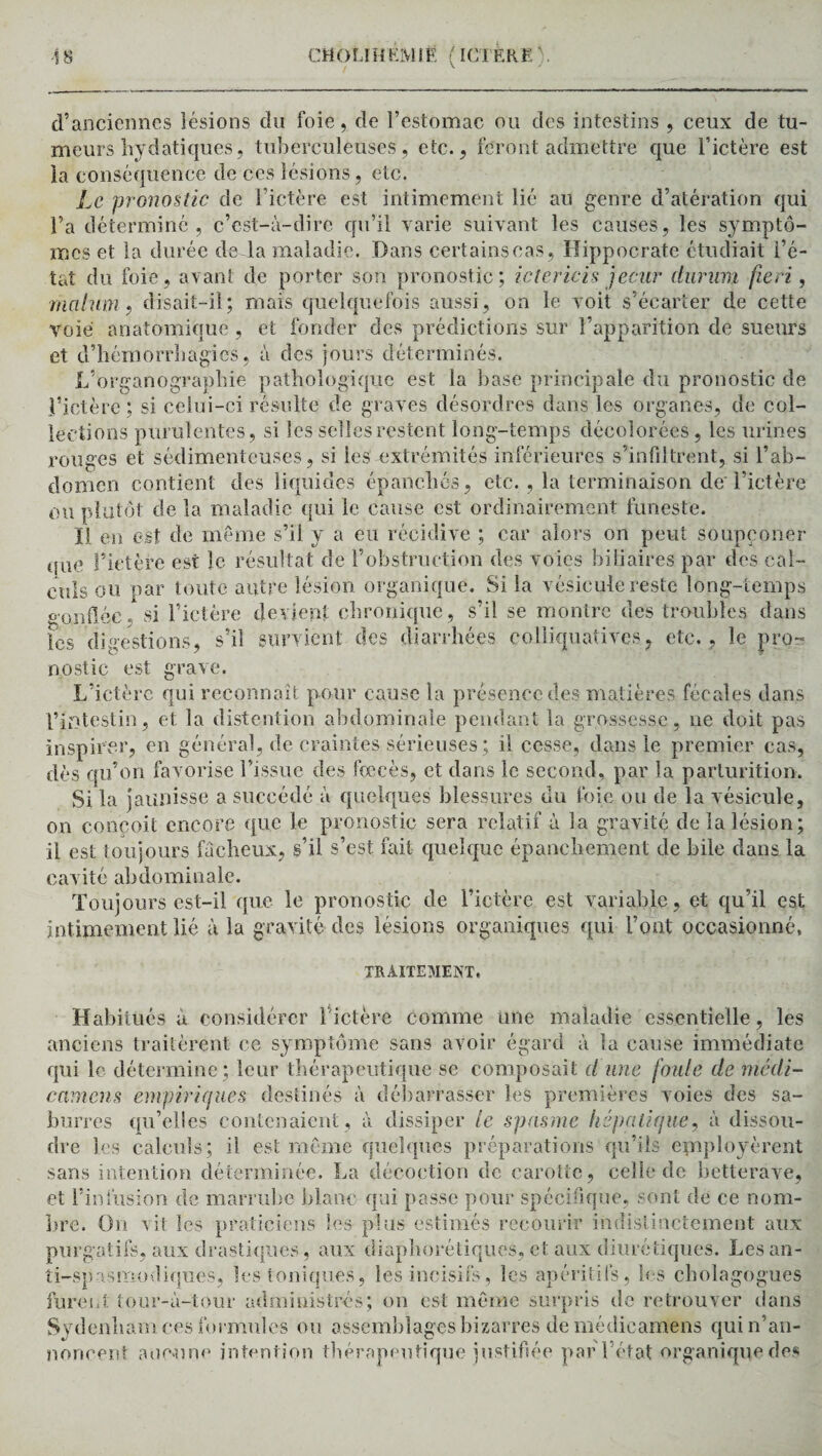 d’anciennes lésions du foie, de l’estomac ou des intestins , ceux de tu¬ meurs hydatiques, tuberculeuses, etc., feront admettre que l’ictère est la conséquence de ces lésions, etc. Le pronostic de l’ictère est intimement lié au genre d’atération qui l’a déterminé, c’est-à-dire qu’il varie suivant les causes, les symptô¬ mes et la durée de la maladie. Dans certainseas, Hippocrate étudiait i’é- tat du foie, avant de porter son pronostic; ictericis jecur clurum fie ri, mal uni ? disait-il ; mais quelquefois aussi, on le voit s’écarter de cette voie anatomique, et fonder des prédictions sur l’apparition de sueurs et d’hémorrhagies, à des jours déterminés. L’organographie pathologique est la base principale du pronostic de l’ictère; si celui-ci résulte de graves désordres dans les organes, de col¬ lections purulentes, si les selles restent long-temps décolorées, les urines rouges et sédimenteuses, si les extrémités inférieures s’infiltrent, si l’ab¬ domen contient des liquides épanchés, etc. , la terminaison de l’ictère ou plutôt de la maladie qui le cause est ordinairement funeste. H en est de même s’il y a eu récidive ; car alors on peut soupçoner que fictère est le résultat de l’obstruction des voies biliaires par des cal¬ culs ou par toute autre lésion organique. Si la vésicule reste long-temps confiée, si l’ictère devient chronique, s’il se montre des troubles dans les digestions, s’il survient des diarrhées eolliquatives, etc. , le pro¬ nostic est grave. L’ictère qui reconnaît pour cause la présence des matières fécales dans l’intestin, et la distention abdominale pendant la grossesse, ne doit pas inspirer, en général, de craintes sérieuses ; il cesse, dans le premier cas, dès qu’on favorise l’issue des fœcès, et dans le second, par la parluritioiy. Si la jaunisse a succédé à quelques blessures du foie ou de la vésicule, on conçoit encore que le pronostic sera relatif à la gravité de la lésion; il est toujours fâcheux, s’il s’est fait quelque épanchement de bile dans la cavité abdominale. Toujours est-il que le pronostic de l’ictère est variable, et qu’il est intimement lié à la gravité des lésions organiques qui l’ont occasionné. gamques qui TRAITEMENT, Habitués à considérer fictère comme une maladie essentielle, les anciens traitèrent ce symptôme sans avoir égard à la cause immédiate qui le détermine; leur thérapeutique se composait d une foule de médi¬ cament empiriques destinés à débarrasser les premières voies des sa- burres qu’elles contenaient, à dissiper le spasme hépatique, à dissou¬ dre les calculs; il est même quelques préparations qu’ils employèrent sans intention déterminée. La décoction de carotte, celle de betterave, et l’infusion de marrube blanc qui passe pour spécifique, sont de ce nom- lire. On vit les praticiens les plus estimés recourir indistinctement aux purgatifs, aux drastiques , aux diaphoniques, et aux diurétiques. Les an¬ ti-spasmodiques, les toniques, les incisifs, les apéritifs, les cholagogues furent tour-à-tour administrés; on est même surpris de retrouver dans Sydenham ces formules ou assemblages bizarres demédicamens qui n’an¬ noncent aucune intention thérapeutique justifiée par l’état organique des