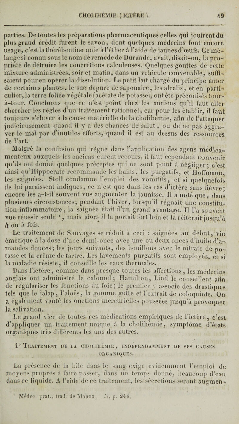 parties. De toutes les préparations pharmaceutiques celles qui jouirent du plus grand crédit furent le savon, dont quelques médecins font encore usage, c’est la thérébentine unie à l’éther à l’aide de jaunes d’œufs. Ce mé¬ lange si connu sous le nom de remède de Durande, avait, disait-on, la pro¬ priété de détruire les concrétions calculeuses. Quelques gouttes de cette mixture administrées, soir et matin, dans un véhicule convenable, suffi¬ saient pour en opérer la dissolution. Le petit lait chargé du principe amer de certaines plantes, le suc dépuré de saponaire, les alcalis , et en parti¬ culier, la terre foliée végétale (acétate de potasse), ont été préconisés tour- à-tour. Concluons que ce n’est point chez les anciens qu’il faut aller chercher les règles d’un traitement rationnel, car pour les établir, il faut toujours s’élever à la cause matérielle de la cholihémie, afin de l’attaquer judicieusement quand il y a des chances de salut, ou de ne pas aggra¬ ver le mal par d’inutiles efforts, quand il est au dessus des ressources de l’art. Malgré la confusion qui règne dans l’application des agens médica¬ menteux auxquels les anciens eurent recours, il faut cependant convenir qu’ils ont donné quelques préceptes qui ne sont point à négliger ; c’est ainsi qu’Hippocrate recommande les bains, les purgatifs, et Hoffmann, les saignées. Stoll condamne l’emploi des vomitifs, et si quelquefois ils lui paraissent indiqués, ce n’est que dans les cas d’ictère sans fièvre; encore les a-t-il souvent vus augmenter la jaunisse. Il a noté que, dans plusieurs circonstances, pendant l’hiver, lorsqu il régnait une constitu¬ tion inflammatoire, la saignée était d’un grand avantage. Il l’a souvent vue réussir seule 1, mais alors il la portait fort loin et la réitérait jusqu’à l\ ou 5 fois. Le traitement de Sauvages se réduit à ceci : saignées au début, viri émétique à la dose d’une demi-once avec une ou deux onces d’huile d’a¬ mandes douces; les jours suivants, des bouillons avec le nitrate de po¬ tasse et la crème de tartre. Les lavements purgatifs sont employés, et si la maladie résiste, il conseille les eaux thermales. Dans l’ictère, comme dans presque toutes les affections , les médecins anglais ont administré le calomel; Hamilton, Lind le conseillent afin de régulariser les fonctions du foie; le premier y associe des drastiques tels que le jalap, l’aloës, la gomme gutte et l'extrait de coloquinte. Ou a également vanté les onctions mercurielles poussées jusqu’à provoquer la salivation. Le grand vice de toutes ces médications empiriques de l’ictère3 c’est d’appliquer un traitement unique à la cholihémie, symptôme d’états organiques très différents les uns des autres. 1° Traitement de la cholihémie, indépendamment de ses causes ORGANIQUES. La présence de la bile dans le sang exige évidemment l’emploi de moyens propres à faire passer, dans un temps donné, beaucoup d’eau dans ce liquide. A l’aide de ce traitement, les sécrétions seront augmen- 1 jVIédeo prat., trad de Malion A, p. 344.