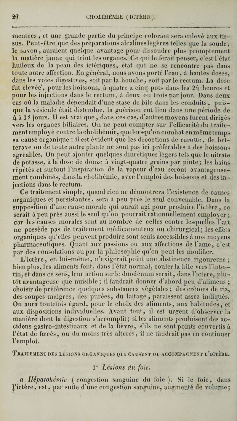 mentées , et une grande partie du principe colorant sera enle vé aux tis¬ sus. Peut-être que des préparations alcalines légères t elles que la soude , le savon, auraient quelque avantage pour dissoudre plus promptement la matière jaune qui teint les organes. Ce qui le ferait penser, c’est l’état huileux de la peau des ictériques, état qui ne se rencontre pas dans toute autre affection. En général, nous avons porté l’eau, à hautes doses, dans-les voies digestives, soit par la bouche, soit par le rectum. La dose fut élevée', pour les boissons, à quatre à cinq pots dans les 24 heures et pour les injections dans le rectum, à deux ou trois par jour. Dans deux cas où la maladie dépendait d’une stase de bile dans les conduits, puis¬ que la vésicule était distendue, la guérison eut lieu dans une période de 4 à 12 jours. Il est vrai que, dans ces cas, d’autres moyens furent dirigés vers les organes biliaires. On ne peut compter sur l’efficacité du traite¬ ment employé contre lacholihémie, que lorsqu’on combat en même temps sa cause organique : il est évident que les décoctions de carotte, de bet¬ terave ou de toute autre plante ne sont pas ici préférables à des boissons agréables. On peut ajouter quelques diurétiques légers tels que le nitrate de potasse, à la dose de douze à vingt-quatre grains par pinte; les bains répétés et surtout l’inspiration de la vapeur d’eau seront avantageuse¬ ment combinés, dans la cholihémie, avec l’emploi des boissons et des in¬ jections dans le rectum. Ce traitement simple, quand rien ne démontrera l’existence de causes organiques et persistantes, sera à peu près le seul convenable. Dans la supposition d’une cause morale qui aurait agi pour produire l’ictère , ce serait à peu près aussi le seul qu’on pourrait rationnellement employer ; car les causes morales sont au nombre de celles contre lesquelles l’art ne possède pas de traitement médicamenteux ou chirurgical; les effets organiques qu’elles peuvent produire sont seuls accessibles à nos moyens pharmaceutiques. Quant aux passions ou aux affections de l’ame, c’est par des consolations ou par la philosophie qu’on peut les modifier. L’ictère, en lui-même, n’exigerait point une abstinence rigoureuse; bien plus, les aliments font, dans l’état normal, couler la bile vers l’intes¬ tin, et dans ce sens, leur action sur le duodénum serait, dans l’ictère, plu¬ tôt avantageuse que nuisible ; il faudrait donner d’abord peu d’alimens ; choisir de préférence quelques substances végétales; des crèmes de riz, des soupes maigres, des purées, du laitage, paraissent assez indiqués. On aura toutefois égard, pour le choix des aliments, aux habitudes, et aux dispositions individuelles. Avant tout, il est urgent d’observer la manière dont la digestion s’accomplit; si les aliments produisent des ac-~ cidens gastro-intestinaux et de la fièvre, s’ils ne sont points convertis à l’état de fœcès, ou du moins très altérés, il ne faudrait pas en continuer l’emploi. Traitement des lésions organiques qui causent ou accompagnent l’ictére. 1° Lésions du foie. a Hépatohêmie (congestion sanguine du foie). Si le foie, dans J’ictère, est, par suite d’une congestion sanguine, augmenté de volume;
