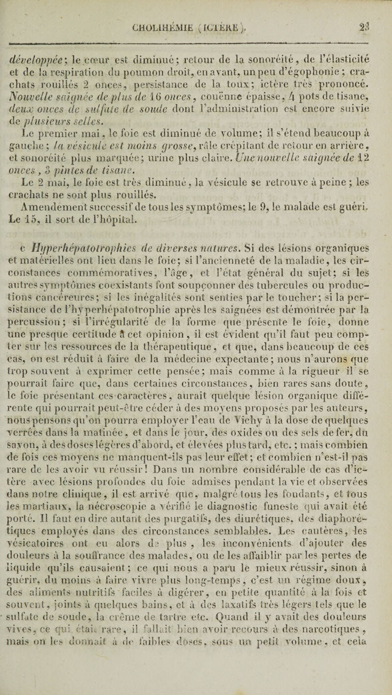 développée; le cœur est diminué; retour de la sonoréité, de l’élasticité et de la respiration du poumon droit, en avant, un peu d’égophonie; cra¬ chats rouilles 2 onces, persistance de la toux; ictère très prononcé. Nouvelle saignée de plus de 16 onces, couenne épaisse, 4 pots de tisane, deux onces de sulfate de soude dont l’administration est encore suivie de plusieurs selles. Le premier mai, le foie est diminué de volume; il s’étend beaucoup à gauche ; la vésicule est moins grosse, râle crépitant de retour en arrière , et sonoréité plus marquée; urine plus claire. Une nouvelle saignée de 12 onces , o pintes de tisane. Le 2 mai, le foie est très diminué, la vésicule se retrouve à peine ; les crachats ne sont plus rouiliés. Amendement successif de tous les symptômes; le 9, le malade est guéri. Le 15, il sort de l’hôpital. c Hjfperhépatotrophies de diverses natures. Si des lésions organiques et matérielles ont lieu dans le foie; si l’ancienneté de la maladie, les cir¬ constances commémoratives, l’âge, et l’état général du sujet; si les autres symptômes coexistants font soupçonner des tubercules ou produc¬ tions cancéreures; si les inégalités sont senties par le toucher; si la per¬ sistance de l’hyperhépatotrophie après les saignées est démontrée par la percussion; si l’irrégularité de la forme que présente le foie, donne une presque certitude Î1 cet opinion, il est évident qu’il faut peu comp¬ ter sur les ressources de la thérapeutique, et que, dans beaucoup de ces cas, on est réduit à faire de la médecine expectante; nous n’aurons que trop souvent à exprimer cette pensée; mais comme à la rigueur il se pourrait faire que, dans certaines circonstances, bien rares sans doute, le foie présentant ces caractères, aurait quelque lésion organique diffé¬ rente qui pourrait peut-être céder à des moyens proposés par les auteurs, nous pensons qu’on pourra employer l’eau de Vichy à la dose de quelques verréès dans la matinée , et dans le jour, des oxides ou des sels de fer, du savon, à des doses légères d’abord, et élevées plustardi etc. ; mais combien de fois ces moyens ne manquent-ils pas leur effet; et combien n’est-il pas rare de les avoir vu réussir! Dans un nombre considérable de cas d’ic¬ tère avec lésions profondes du foie admises pendant la vie et observées dans notre clinique, il est arrivé que, malgré tous les fondants, étions les martiaux, la nécroscopie a vérifié le diagnostic funeste qui avait été porté. Il faut en dire autant des purgatifs, des diurétiques, des diaphoré- tiques employés dans des circonstances semblables. Les cautères, les vésicatoires ont eu alors de plus , les inconvénients d’ajouter des douleurs à la souffrance des malades, ou de les affaiblir par les pertes de liquide qu’ils causaient; ce qui nous a paru le mieux réussir, sinon à guérir, du moins à faire vivre plus long-temps, c’est un régime doux, des aliments nutritifs faciles à digérer, en petite quantité à la fois et souvent, joints à quelques bains, et à des laxatifs très légers tels que le sulfate de soude, la crème de tartre etc. Quand il y avait des douleurs vives, ce qui étau rare, il fallait lu en avoir recours à des narcotiques, mais on les donnait à de faibles doses, sous un petit volume, et cela