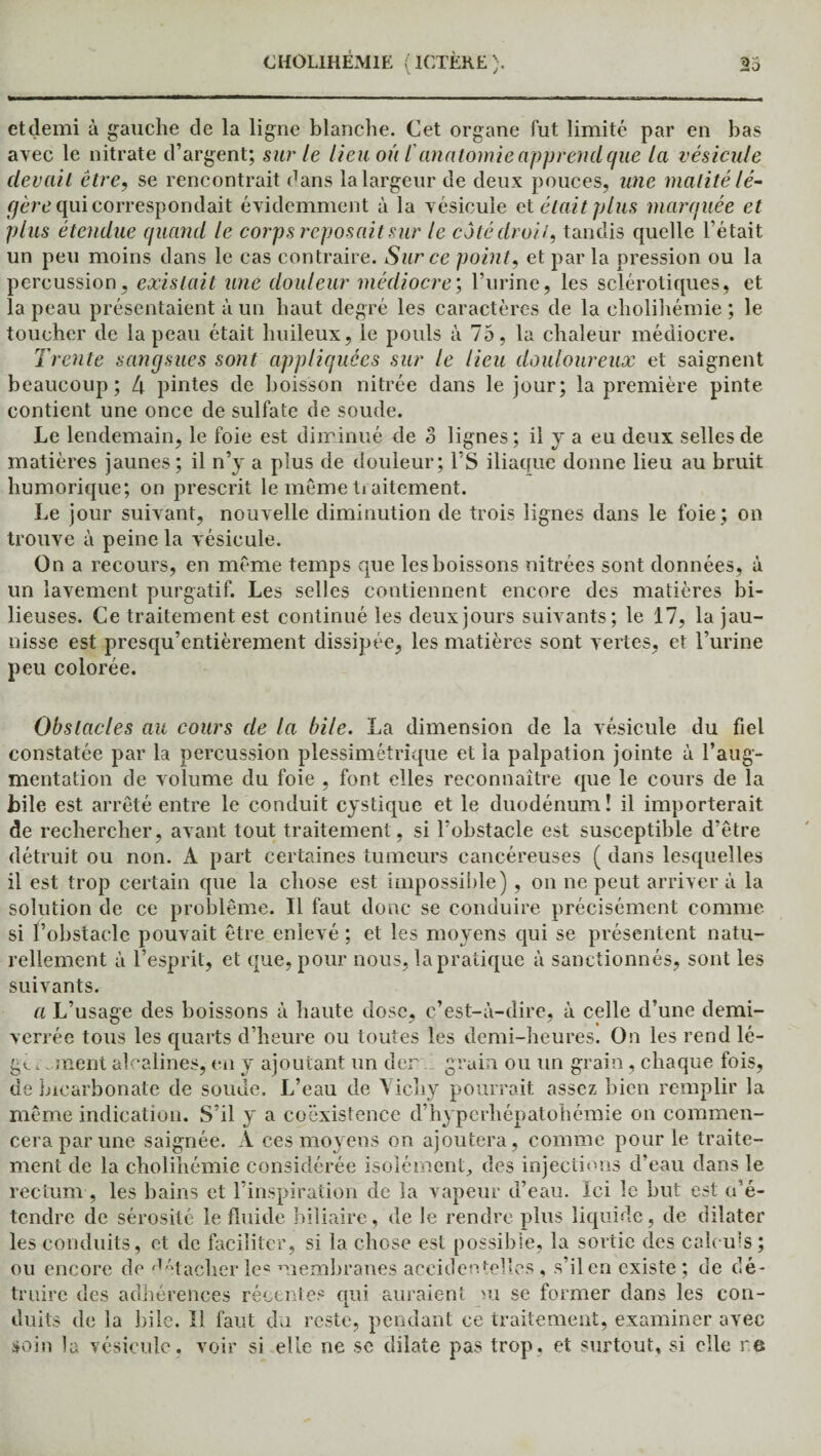 et demi à gauche de la ligne blanche. Cet organe fut limité par en bas avec le nitrate d’argent; sur le lieu où /’anatomie apprend que la vésicule (levait être, se rencontrait dans la largeur de deux pouces, une matité lé¬ gère qui correspondait évidemment à la vésicule et était plus marquée et plus étendue quand le corps reposait sur le côté droit, tandis quelle l’était un peu moins dans le cas contraire. Sur ce point, et par la pression ou la percussion, existait une douleur médiocre', l’urine, les sclérotiques, et la peau présentaient à un haut degré les caractères de la eholihémie ; le toucher de la peau était huileux, le pouls à 75, la chaleur médiocre. Trente sangsues sont appliquées sur le lieu douloureux et saignent beaucoup; 4 pintes de boisson nitrée dans le jour; la première pinte contient une once de sulfate de soude. Le lendemain, le foie est diminué de S lignes; il y a eu deux selles de matières jaunes; il n’y a plus de douleur; l’S iliaque donne lieu au bruit humorique; on prescrit le meme traitement. Le jour suivant, nouvelle diminution de trois lignes dans le foie; on trouve à peine la vésicule. On a recours, en même temps que les boissons nitrées sont données, à un lavement purgatif. Les selles contiennent encore des matières bi¬ lieuses. Ce traitement est continué les deux jours suivants; le 17, la jau¬ nisse est presqu’entièrement dissipée, les matières sont vertes, et l’urine peu colorée. Obstacles au cours de la bile. La dimension de la vésicule du fiel constatée par la percussion plessimétrique et la palpation jointe à l’aug¬ mentation de volume du foie , font elles reconnaître que le cours de la bile est arrêté entre le conduit cystique et le duodénum! il importerait de rechercher, avant tout traitement , si l’obstacle est susceptible d’être détruit ou non. À part certaines tumeurs cancéreuses ( dans lesquelles il est trop certain que la chose est impossible), on ne peut arrivera la solution de ce problème. Il faut donc se conduire précisément comme si l’obstacle pouvait être enlevé ; et les moyens qui se présentent natu¬ rellement à l’esprit, et que, pour nous, la pratique à sanctionnés, sont les suivants. a L’usage des boissons à haute dose, c’est-à-dire, à celle d’une demi- verrée tous les quarts d’heure ou toutes les demi-heures. On les rend lé- gt ornent alcalines, en y ajoutant un der grain ou un grain, chaque fois, de bicarbonate de soude. L’eau de Vichy pourrait assez bien remplir la même indication. S’il y a coexistence d’hyperliépatohémie on commen¬ cera par une saignée. A ces moyens on ajoutera, comme pour le traite¬ ment de la eholihémie considérée isolément, des injections d'eau dans le rectum, les bains et l’inspiration de la vapeur u’eau. Ici le but est (dé¬ tendre de sérosité le fluide biliaire, de le rendre plus liquide, de dilater les conduits, et de faciliter, si la chose est possible, la sortie des calculs ; ou encore de ''tacher !e« membranes accidentelles, s’il en existe ; de dé¬ truire des adhérences récentes qui auraient >u se former dans les con¬ duits de la bile. Il faut du reste, pendant ce traitement, examiner avec soin la vésicule, voir si elle ne sc dilate pas trop, et surtout, si elle re