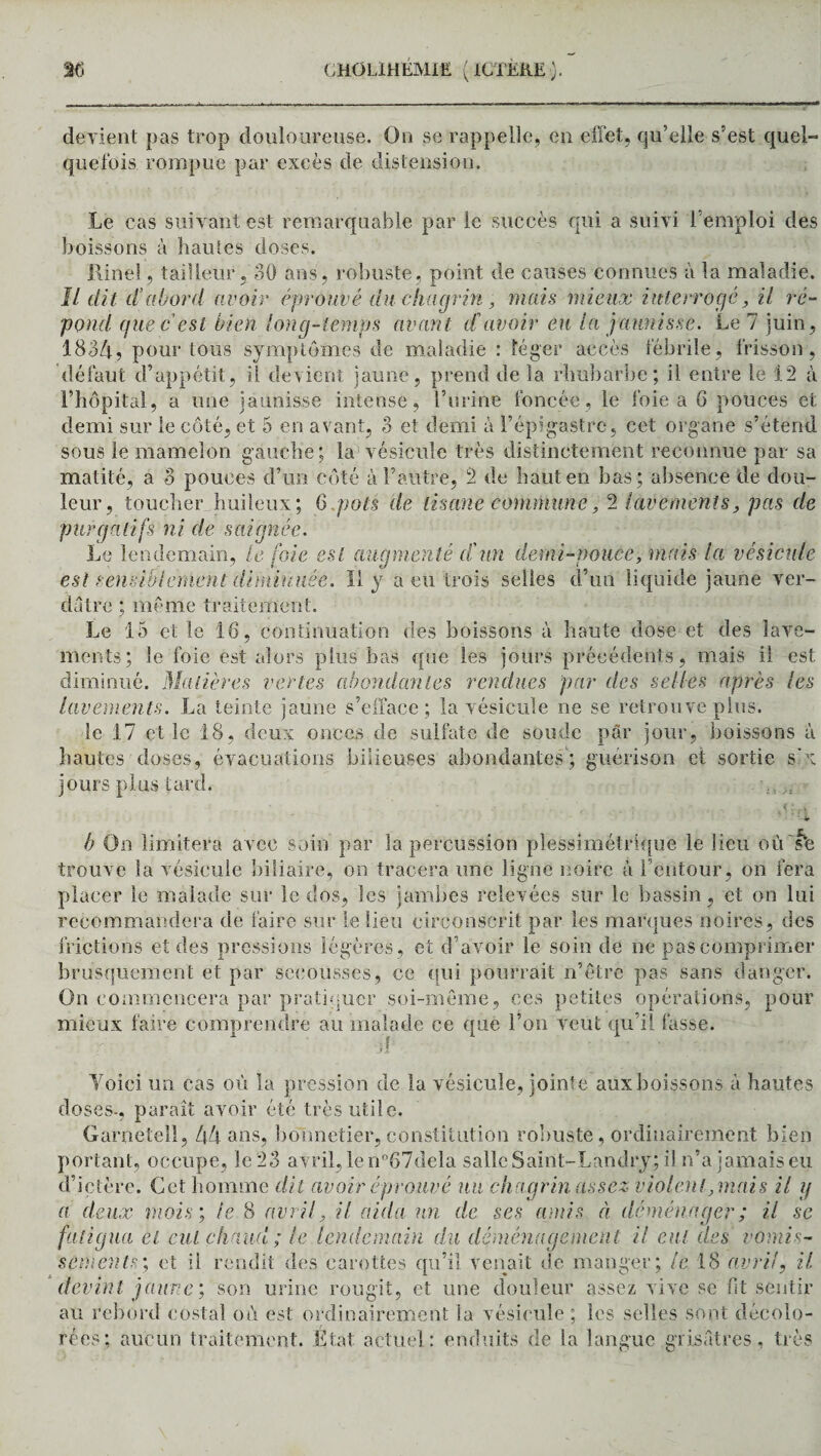devient pas trop douloureuse. On se rappelle, en effet, qu’elle s’est quel¬ quefois rompue par excès de distension. Le cas suivant est remarquable par le succès qui a suivi l’emploi des boissons à hautes doses. Rinel, tailleur , 30 ans, robuste, point de causes connues à la maladie. Il dit cl’abord avoir éprouvé du chagrin, mais mieux interrogé, ii ré¬ pond que c est bien long-temps avant d avoir eu la jaunisse. Le 7 juin, 183/i, pour tous symptômes de maladie : léger accès fébrile, frisson, défaut d’appétit, ii devient jaune, prend de la rhubarbe; il entre le 12 à l’hôpital9 a une jaunisse intense, l’urine foncée, le foie a G pouces et demi sur le côté, et 5 en avant, 3 et demi à l’épigastre, cet organe s’étend sous le mamelon gauche; la vésicule très distinctement reconnue par sa matité, a 3 pouces d’un côté à l’autre, 2 de haut en bas; absence de dou¬ leur, toucher huileux; 6 pots de tisane commune, 2 lavements, pas de purgatifs ni de saignée. Le lendemain, le foie est augmenté d'un demi-pouce, mais la vésicule est sensiblement diminuée. Il y a eu trois selles d’un liquide jaune ver¬ dâtre ; même traitement. Le 15 et le 16, continuation des boissons à haute dose et des lave¬ ments; le foie est alors plus bas que les jours précédents, mais ii est diminué. Matières vertes abondantes rendues par des selles après les lavements. La teinte jaune s’efface; la vésicule ne se retrouve plus. le 17 et le 18, deux onces de sulfate de soude par jour, boissons à hautes doses, évacuations bilieuses abondantes; guérison et sortie s'x jours plus tard. b On limitera avec soin par la percussion plessimétrique le lieu où 'te trouve la vésicule biliaire, on tracera une ligne noire à l’entour, on fera placer le malade sur le dos, les jambes relevées sur le bassin, et on lui recommandera de faire sur le lieu circonscrit par les marques noires, des frictions et des pressions légères, et d’avoir le soin de ne pas comprimer brusquement et par secousses, ce qui pourrait n’êtrè pas sans danger. On commencera par pratiquer soi-même, ces petites opérations, pour mieux faire comprendre au malade ce que l’on veut qu'il fasse. Voici un cas où la pression de la vésicule, jointe aux boissons à hautes doses-, paraît avoir été très utile. Garnetell, 44 ans, bonnetier, constitution robuste , ordinairement bien portant, occupe, le 23 avril, le n°67dela salle Saint-Landry; il n’a jamais eu d’ictère. Cet homme dit avoir éprouvé un chagrin assez violent, mais il y a deux mois; le 8 avril, il aida un de ses amis à déménager ; il se fatigua et eut chaud ; le lendemain du déménagement il eut des vomis¬ sements; et ii rendit des carottes qu’il venait de manger; le 18 avril, il devint jaune; son urine rougit, et une douleur assez vive sé fit sentir au rebord costal où est ordinairement la vésicule; les selles sont décolo¬ rées; aucun traitement. État actuel: enduits de la langue grisâtres, très
