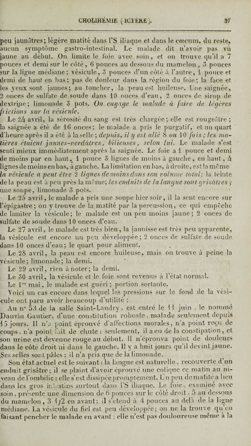 peu jaunâtres; légère matité dans VS iliaque et dans le cæcum, du reste, aucun symptôme gastro-intestinal. Le malade dit n’avoir pas vu jaune au début. On limite le foie avec soin, et on trouve qu’il a 7 pouces et demi sur le côté, 6 pouces au dessous du mamelon, 3 pouces sur la ligne médiane; vésicule, 3 pouces d’un côté à l’autre, 1 pouce et demi de haut en bas; pas de douleur dans la région du foie; la face et les yeux sont jaunes; au toucher, la peau est huileuse. Une saignée, 2 onces de sulfate de soude dans 10 onces d’eau, 2 onces de sirop de dextripe; limonade 3 pots. On engage le malade à faire de légères frictions sur la vésicule. Le 24 avril, la sérosité du sang est très chargée ; elle est rougeâtre ; la saignée a été de 16 onces; le malade a pris le purgatif, et un quart d’heure après il a été à la selle; depuis, il y est allé 8 ou 10 fois ; les ma¬ tières étaient jaunes-verdâtres, bilieuses, selon lui. Le malade s’est senti mieux immédiatement après la saignée. Le foie a 1 pouce et demi de moins par en haut,^ 1 pouce 3 lignes de moins à gauche, en haut, 4 lignes de moins en bas, à gauche. Lalimitation enbas, adroite, estlamcme la vésicule a peut être 2 lignes demoinsdans son volume total; la teinte de la peau est à peu près la même; les enduits de la langue sont grisâtres ; une soupe, limonade 3 pots. Le 25 avril, le malade a pris une soupe hier soir, il la sent encore sur l’épigastre; on y trouve de la matité par la percussion, ce qui empêche de limiter la vésicule; le malade est un peu moins jaune; 2 onces de sulfate de soude dans 10 onces d’eau. Le 27 avril, le malade est très bien, la jaunisse est très peu apparente, la vésicule est encore un peu développée; 2 onces de sulfate de soude dans 10 onces d’eau; le quart pour aliment. Le 28 avril, la peau est encore huileuse, mais on trouve à peine la vésicule; limonade; la demi. Le 29 avril, rien à noter; la demi. Le 30 avril, la vésicule et le foie sont revenus à l’état normal. Le 1er mai, le malade est guéri ; portion sortante. Voici un cas encore dans lequel les pressions sur le fond de la vési¬ cule ont paru avoir beaucoup d’utilité : Au n° 53 de la salle Saint-Landry, est entré le 11 juin , le nommé Dauviu Gautier, d’une constitution robuste, malade seulement depuis 15 jours. Il n’a point éprouvé d’affections morales, n’a point reçu de coups, n’a point fait de chute : seulement, il a eu de la constipation, et son urine est devenue rouge au début. 11 n’éprouva point de douleurs dans le côté droit ni dans le gauche. U y a huit jours qu’il devint jaune. Ses selles sont pâles : il n’a pris que de la limonade. Son état actuel est le suivant : la langue est naturelle , recouverte d un enduit grisâtre; il se plaint d'avoir éprouvé une colique ce matin au ni¬ veau de l'ombilic : elle s’est dissipée promptement. Un peu de matité a lieu dans les gros intestins surtout dans i’S iliaque. Le foie, examiné avec soin , présente une dimension de 6 pouces sur le côté droit - 5 au dessous du mamelon, 3 1/2 en avant; il s’étend à 4 pouces au delà de la ligne médiane. La vésicule du fiel est peu développée; on ne la trouve qu’en faisant pencher le malade en avant ; elle n’est pas douloureuse même a la