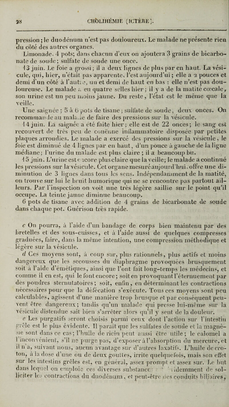 pression ; le duodénum n’est pas douloureux. Le malade ne présente rien du côté des autres organes. Limonade, 4 pots; dans chacun d’eux on ajoutera 3 grains de bicarbo¬ nate de soude; sulfate de soude une once. \ 3 juin. Le foie a grossi ; il a deux lignes de plus par en haut. La vési¬ cule, qui, hier, n’était pas apparente, l’est aujourd’ui ; elle a ei pouces et demi d’un côté à l’autre, un et demi de haut en bas : elle n’est pas dou¬ loureuse. Le malade a eu quatre selles hier ; il y a de la matité cœcale, son urine est un peu moins jaune. Du reste, l’état est le même que la veille. Une saignée ; 5 à o pots de tisane ; sulfate de soude, deux onces. On recommande au malade de faire des pressions sur la vésicule. 14 juin. La saignée a été faite hier ; elle est de 22 onces; le sang est recouvert de très peu de couenne inflammatoire disposée par petites plaques arrondies. Le malade a exercé des pressions sur la vésicule, le foie est diminué de 4 lignes par en haut, d’un pouce à gauche de la ligne médiane; l’urine du malade est plus claire ; il a beaucoup bu. 1 5 juin. L’urine est encore plus claire que la veille; le malade a continué les pressions sur la vésicule. Cet organe mesuré aujourd’hui, offre une di¬ minution de 3 lignes dans tous les sens. Indépendamment de la matité, on trouve sur lui le bruit liumorique qui ne se rencontre pas partout ail¬ leurs. Par l’inspection on voit une très légère saillie sur le point qu’il occupe. La teinte jaune diminue beaucoup. 6 pots de tisane avec addition de 4 grains de bicarbonate de soude dans chaque pot. Guérison très rapide. c On pourra, à l’aide d’un bandage de corps bien maintenu par des bretelles et des sous-cuisses, et à l’aide aussi de quelques compresses graduées, faire, dans la même intention, une compression méthodique et légère sur la vésicule. d Ces moyens sont, à coup sur, plus rationnels, plus actifs et moins dangereux que les secousses du diaphragme provoquées brusquement soit à l’aide d’émétiques, ainsi que Font fait long-temps les médecins, et comme il en est, qui le font encore ; soit en provoquant l’éternuement par des poudres sternutatoires ; soit, enfin, en déterminant les contractions nécessaires pour que la défécation s’exécute. Tous ces moyens sont peu calculables, agissent d’une manière trop brusque et par conséquent peu¬ vent être dangereux; tandis qu’un malade qui presse lui-même sur la vésicule distendue sait bien s’arrêter alors qu’il y sent de la douleur. e, Les purgatifs seront choisis parmi ceux dont Faction sur l’intestin grêle est le plus évidente. Il paraît que les sulfates de soude et la magné¬ sie sont dans ce cas; l’huile de ricin peut aussi être utile; le calomel a 1 inconvénient, s’il ne purge pas, d’exposer à l’absorption du mercure, et il n’a, suivant nous, aucun avantage sur d’autres laxatifs. L’huile decro- ton, a la dose d’une ou de deux gouttes, irrite quelquefois, mais son effet sur les intestins grêles est, en général, assez prompt et assez sur. Le but dans lequel on emploie ces diverses substance -  videmment de sol¬ liciter les contractions du duodénum, et peut-être des conduits biliaires*