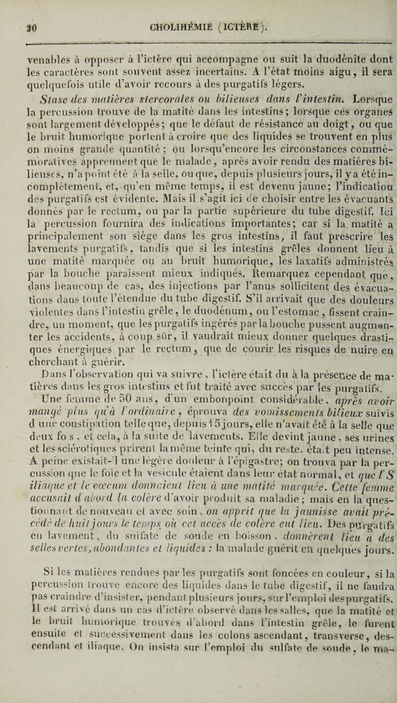 Tenables à opposer à l’ictère qui accompagne ou suit la duodénite dont les caractères sont souvent assez incertains. A l’état moins aigu, il sera quelquefois utile d’avoir recours à des purgatifs légers. Stase des matières slercorcdes ou bilieuses dans l'intestin. Lorsque la percussion trouve de la matité dans les intestins; lorsque ces organes sont largement développés ; que le défaut de résistance au doigt, ou que le bruit liumorique portent à croire que des liquides se trouvent en plus on moins grande quantité ; ou lorsqu’encore les circonstances commé¬ moratives apprennent que le malade, après avoir rendu des matières bi¬ lieuses, n’a point été â la selle, ou que, depuis plusieurs jours, il y a été in¬ complètement, et, qu’en même temps, il est devenu jaune; l’indicatiou des purgatifs est évidente. Mais il s’agit ici de choisir entre les évacuants donnés par le rectum, ou par la partie supérieure du tube digestif. Ici la percussion fournira des indications importantes; car si la.matité a principalement son siège dans les gros intestins, il faut prescrire les lavements purgatifs, tandis que si les intestins grêles donnent lieu à une matité marquée ou au bruit humorique, les laxatifs administrés par la bouche paraissent mieux indiqués. Remarquez cependant que, dans beaucoup de cas, des injections par l’anus sollicitent des évacua¬ tions dans toute l’étendue du tube digestif. S’il arrivait que des douleurs violentes dans l’intestin grêle, le duodénum, ou l’estomac, fissent crain¬ dre,, un moment, que les purgatifs ingérés par la bouche pussent augmen¬ ter les accidents, à coup sur, il vaudrait mieux donner quelques drasti¬ ques énergiques par le rectum, que de courir les risques de nuire en cherchant à guérir. Dans l’observation qui va suivre , f ictère était du à la présence de ma* tières dans les gros intestins et fut traité avec succès par les purgatifs. Une femme de 50 ans, d’un embonpoint considérable, après avoir mangé plus qu'ci i ordinaire, éprouva des vomissements bilieux suivis d une constipation telle que, depuis 1 5 jours, elle n’avait été à la selle que deux fo s , et cela, à la suite de lavements. Eiîe devint jaune , ses urines et les sclérotiques prirent la même teinte qui, du reste, étaA peu intense. A peine existait- 1 une légère douleur à l’épigastre; on trouva par la per¬ cussion que le foie et la vésicule étaient dans leur état normal, et que l S iliaque et le cæcum donnaient lieu à une matité marquée. Celle femme accusait d abord la colère d’avoir produit sa maladie; mais en la ques¬ tionnant de nouveau et avec soin, on apprit que la jaunisse avait pré¬ cédé de huit jours le temps ou cet accès de colère eut lieu. Des purgatifs en lavement, du sulfate de soude en boisson, donnèrent Heu a des selles vertes3 abondantes et liquides : la malade guérit en quelques jours. Si les matières rendues par les purgatifs sont foncées en couleur, si la percussion trouve encore des liquides dans le tube digestif, il ne faudra pas craindre d’insister, pendant plusieurs jours, sur l’emploi des purgatifs. Il est arrivé dans un cas d’ictère observé dans les salles, que la matité et le bruit humorique trouvés d’abord dans l’intestin grêle, le furent ensuite et successivement dans les colons ascendant, transverse, des¬ cendant et iliaque. On insista sur l’emploi du sulfate de soude, le ma-