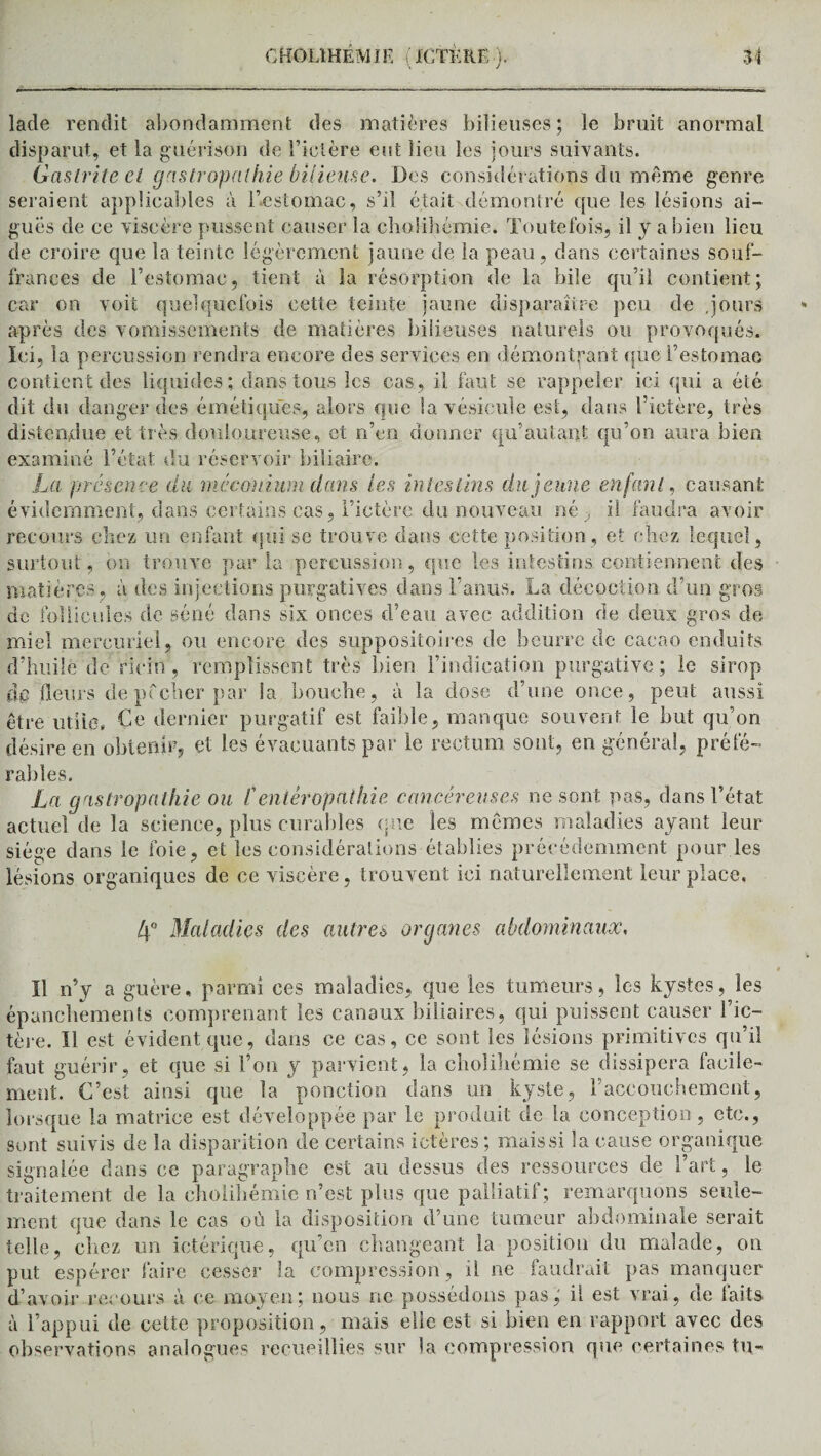 lade rendit abondamment des matières bilieuses; le bruit anormal disparut, et la guérison de l’ietère eut lieu les jours suivants. Gastrite et gastropathie bilieuse. Des considérations du même genre seraient applicables à l’estomac, s’il était démontré que les lésions ai¬ gues de ce viscère pussent causer la choliliémie. Toutefois, il y a bien lieu de croire que la teinte légèrement jaune de la peau, dans certaines souf¬ frances de l’estomac, tient à la résorption de la bile qu’il contient; car on voit quelquefois cette teinte jaune disparaître peu de Jours après des vomissements de matières bilieuses naturels ou provoqués. Ici, la percussion rendra encore des services en démontrant que l’estomac contient des liquides; dans tous les cas, il faut se rappeler ici qui a été dit du danger des émétiques, alors que la vésicule est, dans l’ictère, très distendue et très douloureuse, et n’en donner qu’au tant qu’on aura bien examiné l’état du réservoir biliaire. La présence du méconium dans les intestins du jeune enfant, causant évidemment, dans certains cas, l’ictère du nouveau né il faudra avoir recours chez un enfant qui se trouve clans cette position, et chez lequel, surtout, on trouve par la percussion, que les intestins contiennent des matières? à des injections purgatives dans l’anus. La décoction d’un gros de follicules de séné dans six onces d’eau avec addition de deux gros de miel mercuriel, ou encore des suppositoires de beurre de cacao enduits d’huile de ricin, remplissent très bien l’indication purgative; le sirop dp fleurs de pécher par la bouche, à la dose d’une once, peut aussi être utile. Ce dernier purgatif est faible, manque souvent le but qu’on désire en obtenir, et les évacuants par le rectum sont, eu général, préfé¬ rables. La gastropathie ou l'eniêropàihie cancéreuses ne sont pas, dans l’état actuel de la science, plus curables que les mêmes maladies ayant leur siège dans le foie, et les considérations établies précédemment pour les lésions organiques de ce viscère, trouvent ici naturellement leur place. 4° Maladies des autres organes abdominaux, Il n’y a guère, parmi ces maladies, que les tumeurs, les kystes, les épanchements comprenant les canaux biliaires, qui puissent causer l’ic¬ tère. Il est évident que, dans ce cas, ce sont les lésions primitives qu’il faut guérir, et que si l’on y parvient, la choliliémie se dissipera facile¬ ment. C’est ainsi que la ponction dans un kyste, l’accouchement, lorsque la matrice est développée par le produit de la conception , etc., sont suivis de la disparition de certains ictères ; mais si la cause organique signalée dans ce paragraphe est au dessus des ressources de l’art, le traitement de la choliliémie n’est plus que palliatif ; remarquons seule¬ ment que dans le cas où la disposition d’une tumeur abdominale serait telle, chez un ictérique, qu’en changeant la position du malade, on put espérer faire cesser la compression, il ne faudrait pas manquer d’avoir recours à ce moyen; nous ne possédons pas,' il est vrai, de faits à l’appui de cette proposition , mais elle est si bien en rapport avec des observations analogues recueillies sur la compression que certaines tu-