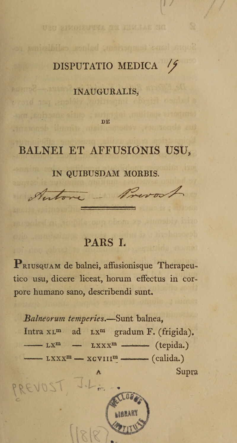 DISPUTATIO MEDICA INAUGURALISj DE BALNEI ET AFFUSIONIS USU, IN QUIBUSDAM MORBIS. PARS L PRiusquAM de balnei, affusionisque Therapeu¬ tico usu, dicere liceat, horum effectus in cor¬ pore humano sano, describendi sunt. Balneormn temperies,—Suilt balnea, Intra xl“ ad lx“ gradum F. (frigida), -Lx“ — Lxxx“ —^ (tepida.) -Lxxx°» — xcviii®^ —_ (calida.) A Supra