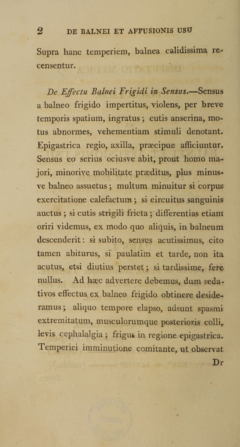 Supra hanc temperiem, balnea calidissima re^ censentur. De Effectu Balnei Frigidi in Sensus.—Sensus a balneo frigido impertitus, violens, per breve temporis spatium, ingratus; cutis anserina, mo¬ tus abnormes, vehementiam stimuli denotant. Epigastrica regio, axilla, praecipue afficiuntur. Sensus eo serius ociusve abit, prout homo ma¬ jori, minorive mobilitate praeditus, plus minus*^ ve balneo assuetus; multum minuitur si corpus exercitatione calefactum; si circuitus sanguinis auctus ; si cutis strigili fricta; differentias etianl oriri videmus, ex modo quo aliquis, in balneum descenderit: si subito, sensus acutissimus, cito tamen abiturus, si paulatim et tarde, non ita acutus, etsi diutius perstet; si tardissime, fere^ nullus. Ad haec advertere debemus, dum seda¬ tivos effectus ex balneo frigido obtinere deside¬ ramus ; aliquo tempore elapso, adsunt spasmi extremitatum, musculorumque posterioris colli,, levis cephalalgia; frigus in regione, epigastrica. Temperiei imminutione comitante, ut observat Dr