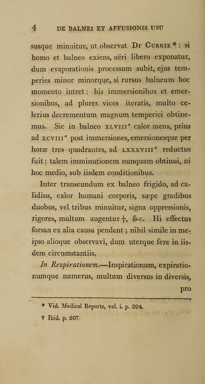 susque minuitur, ut observat Dr Currie* *: si homo et balneo exiens, aeri libero exponatur, dum evaporationis processum subit, ejus tem¬ peries minor minorque, si rursus balneum hoc momento intret: his immersionibus et emer- sionibus, ad plures vices iteratis, multo ce¬ lerius decrementum magnum temperiei obtine¬ mus. Sic in balneo xiviii® calor meus, prius ad xcviii® post immersiones, emersionesque per horae tres quadrantes, ad lxxxviii® reductus fuit: talem imminutionem nunquam obtinui, ni hoc medio, sub iisdem conditionibus. Inter transeundum ex balneo frigido, ad ca¬ lidius, calor humani corporis, s^pe gradibus duobus, vel tribus minuitur, signa oppressionis, rigores, multum augentur f, &amp;c. Hi effectus forsan ex alia causa pendent; nihil simile in me- ipso alioque observavi, durn uterque fere in iis¬ dem circumstantiis. In Respirationem*—Inspirationum, expiratio-: numque numerus, multum diversus in diversis, pro ^ ^ , -;■ - .. * Vid. Medical Reports, vol. i. p. 204. t Ibid. p. 207.
