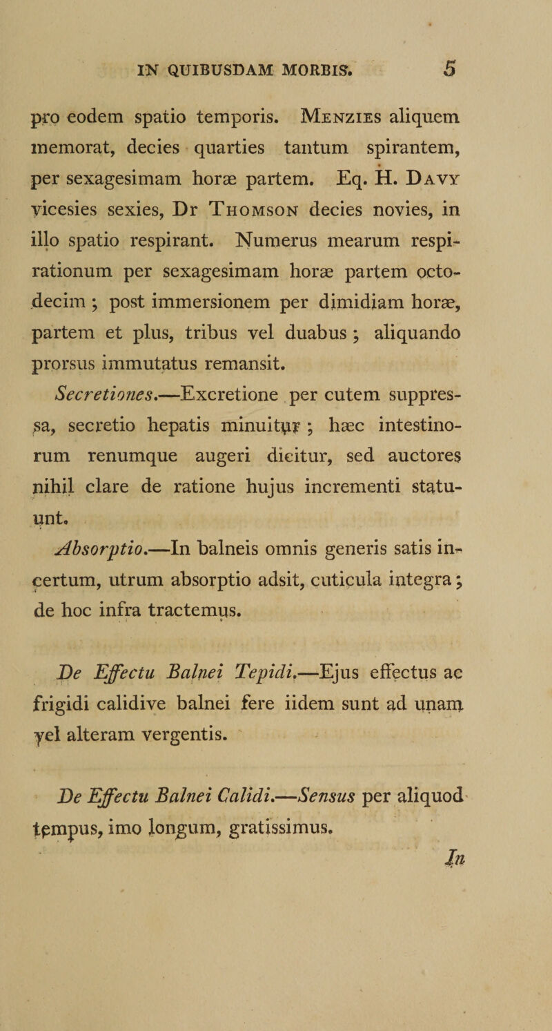 pro eodem spatio temporis. Menzies aliquem memorat, decies quarties tantum spirantem, t per sexagesimam horae partem, Eq. H. Davy yicesies sexies, Dr Thomson decies novies, in illo spatio respirant. Numerus mearum respir- rationum per sexagesimam horae partem octo¬ decim ; post immersionem per dimidiam horae, partem et plus, tribus vel duabus ; aliquando prorsus immutatus remansit. Secretiones.—Excretione per cutem suppres¬ sa, secretio hepatis minuitpr ; haec intestino¬ rum renumque augeri dicitur, sed auctores nihil clare de ratione hujus incrementi statu¬ unt. Absorptio.—In balneis omnis generis satis in^ certum, utrum absorptio adsit, cuticula integra; de hoc infra tractemus. ♦ JOe Effectu Balnei Tepidi.—Ejus effectus ae frigidi calidive balnei fere iidem sunt ad unan?. yel alteram vergentis. De Effectu Balnei Calidi.—Sensus per aliquod' tpmpus, imo Jongum, gratissimus. Jn