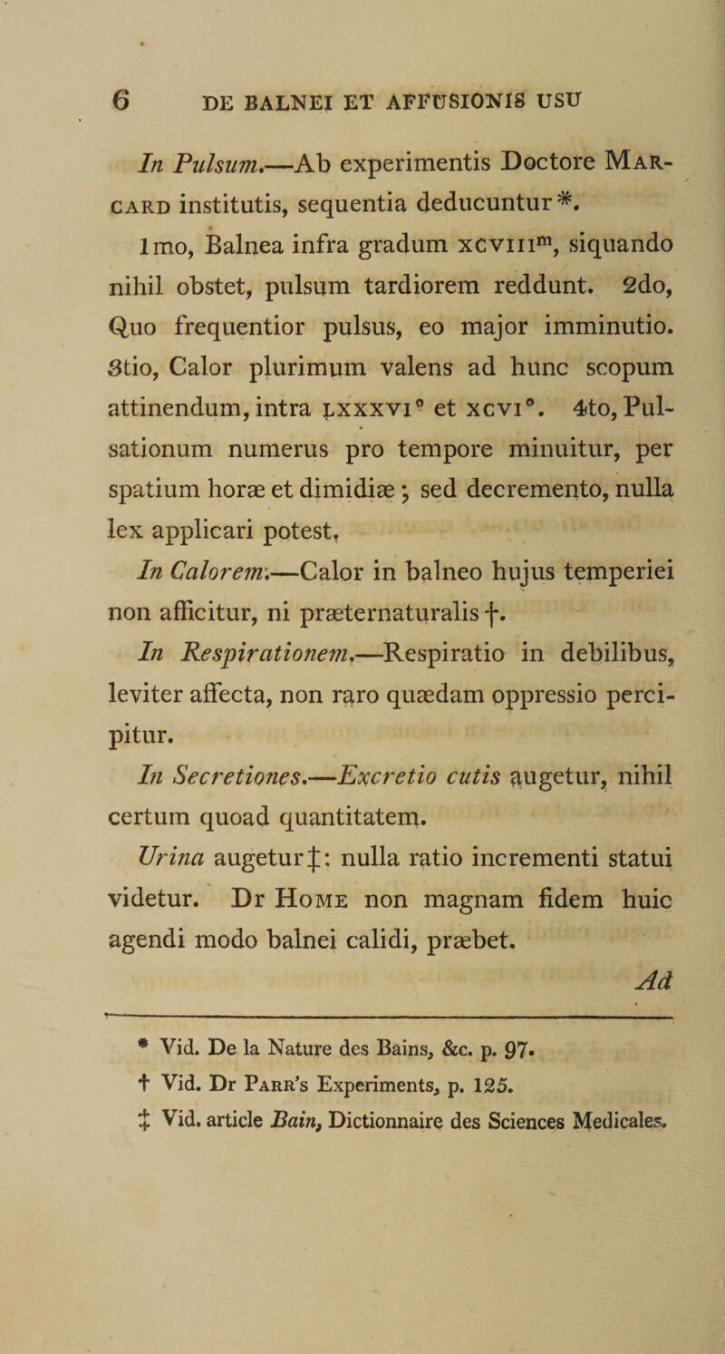 In Pulsum,—Ab experimentis Doctore Mar- CARD institutis, sequentia deducuntur*. Imo, Balnea infra gradum xcviii*«, siquando nihil obstet, pulsum tardiorem reddunt. 2do, Quo frequentior pulsus, eo major imminutio. 3tio, Galor plurimum valens ad hunc scopum attinendum, intra lxxxvi® et xcvi®. 4to, Pul¬ sationum numerus pro tempore minuitur, per spatium horae et dimidiae ; sed decremento, nulla lex applicari potest, In Calorem’,—Calor in balneo hujus temperiei non afficitur, ni praeternaturalis f. In Respirationem,—Respiratio in debilibus, leviter affecta, non raro quaedam oppressio perci¬ pitur. In Secretiones,—Excretio cutis augetur, nihil certum quoad quantitatern. Urina augetur J: nulla ratio incrementi statui videtur. Dr Home non magnam fidem huic agendi modo balnei calidi, praebet. Ad • Vid. De la Nature des Bains, &amp;c. p. 97» + Vid. Dr Parr’s Experiments, p, 125. i Vid. article Dictionnaire des Sciences Medicales.
