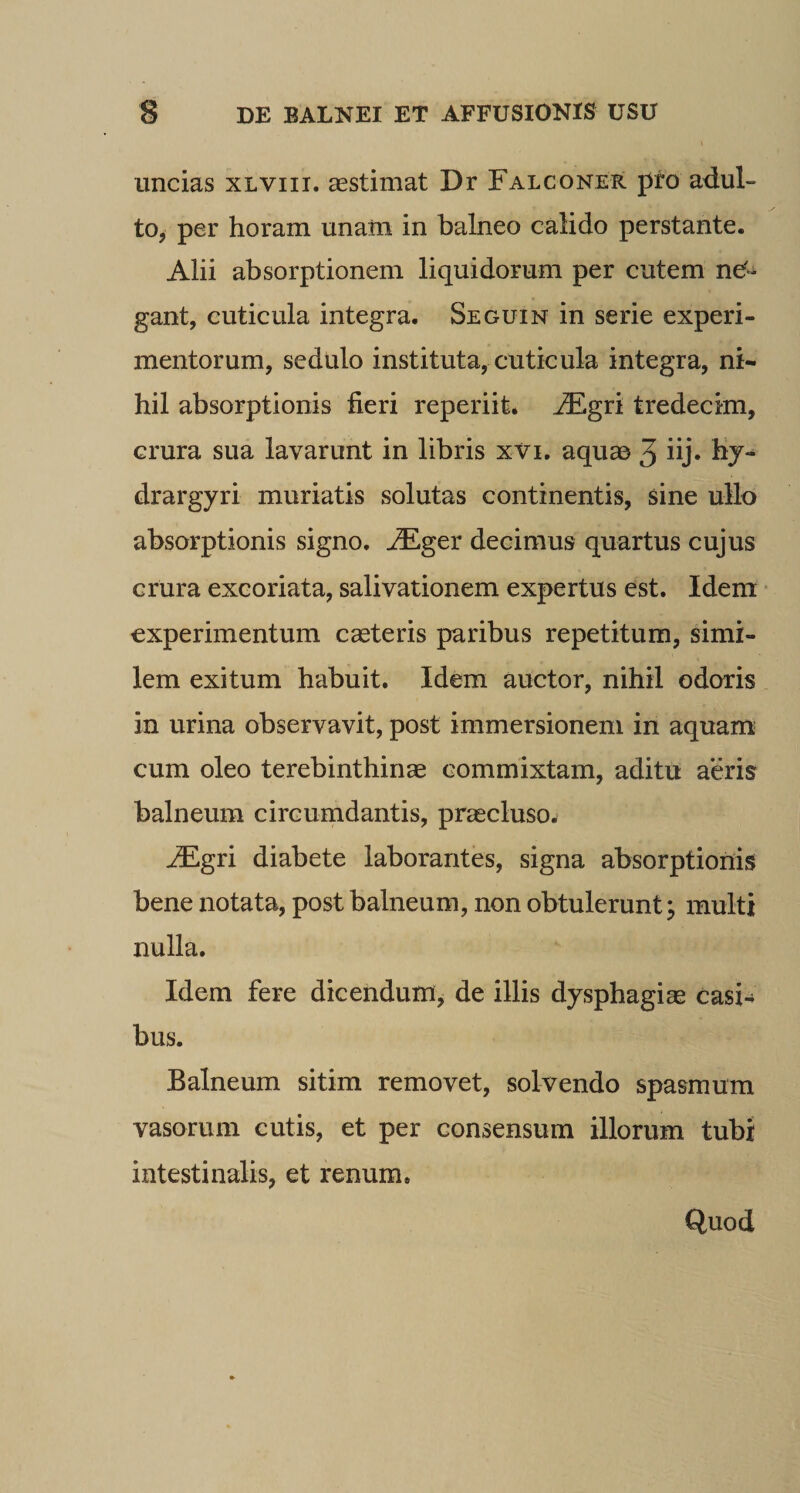 uncias xlviii. aestimat Dr Falconer pfo adul¬ to, per horam unam in balneo calido perstante. Alii absorptionem liquidorum per cutem nef- gant, cuticula integra. Seguin in serie experi¬ mentorum, sedulo instituta, cuticula integra, ni¬ hil absorptionis fieri reperiit. tredecim, crura sua lavarunt in libris xvi, aquae 3 “j* 1^7“ drargyri muriatis solutas continentis, sine ullo absorptionis signo, ^ger decimus quartus cujus crura excoriata, salivationem expertus est. Idem * experimentum casteris paribus repetitum, simi¬ lem exitum habuit. Idem auctor, nihil odoris in urina observavit, post immersionem in aquam- cum oleo terebinthinae commixtam, aditu aeris balneum circumdantis, pr^cluso. ^gri diabete laborantes, signa absorptionis bene notata, post balneum, non obtulerunt j multi nulla. Idem fere dicendum, de illis dysphagiae casi¬ bus. Balneum sitim removet, solvendo spasmum vasorum cutis, et per consensum illorum tubi intestinalis, et renum. Quod