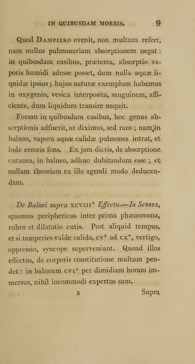 Quod Dampiero evenit, non multum refert, nam nullus pulmonariam absorptionem negat: in quibusdam casibus, praeterea, absorptio va¬ poris Kumidi adesse posset, dum nulla aquae li¬ quidae ipsius ; hujus naturae exemplum habemus in oxygenio, vesica interposita, sanguinem, affi¬ ciente, dum liquidum transire nequit. Forsan in quibusdam casibus, hoc genus ab¬ sorptionis adfuerit, ut diximus, sed raro ; nam^in balneo, vapora aquaexalid® pulmones intrat, et inde erroris fons. Ex jam dictis, de absorptione, cutanea, in balneo, adhuc dubitandum esse ; ef nullam theoriam ex illo agendi modo deducen¬ dam. 9 De Balnei supra xcviii® Effectu,—In Sensus, spasmus periphericus inter prima phaenomena, rubor et dilatatio cutis. Post, aliquid tempus,, et si temperies valde calida, cv® ad gx°, vertigo, oppressio, syncope superveniunt. Quoad illos effectus, de corporis constitutione multum pen¬ det: in balneum cvi per dimidiam horam im¬ mersus, nihil incommodi expertus snm. B Supra