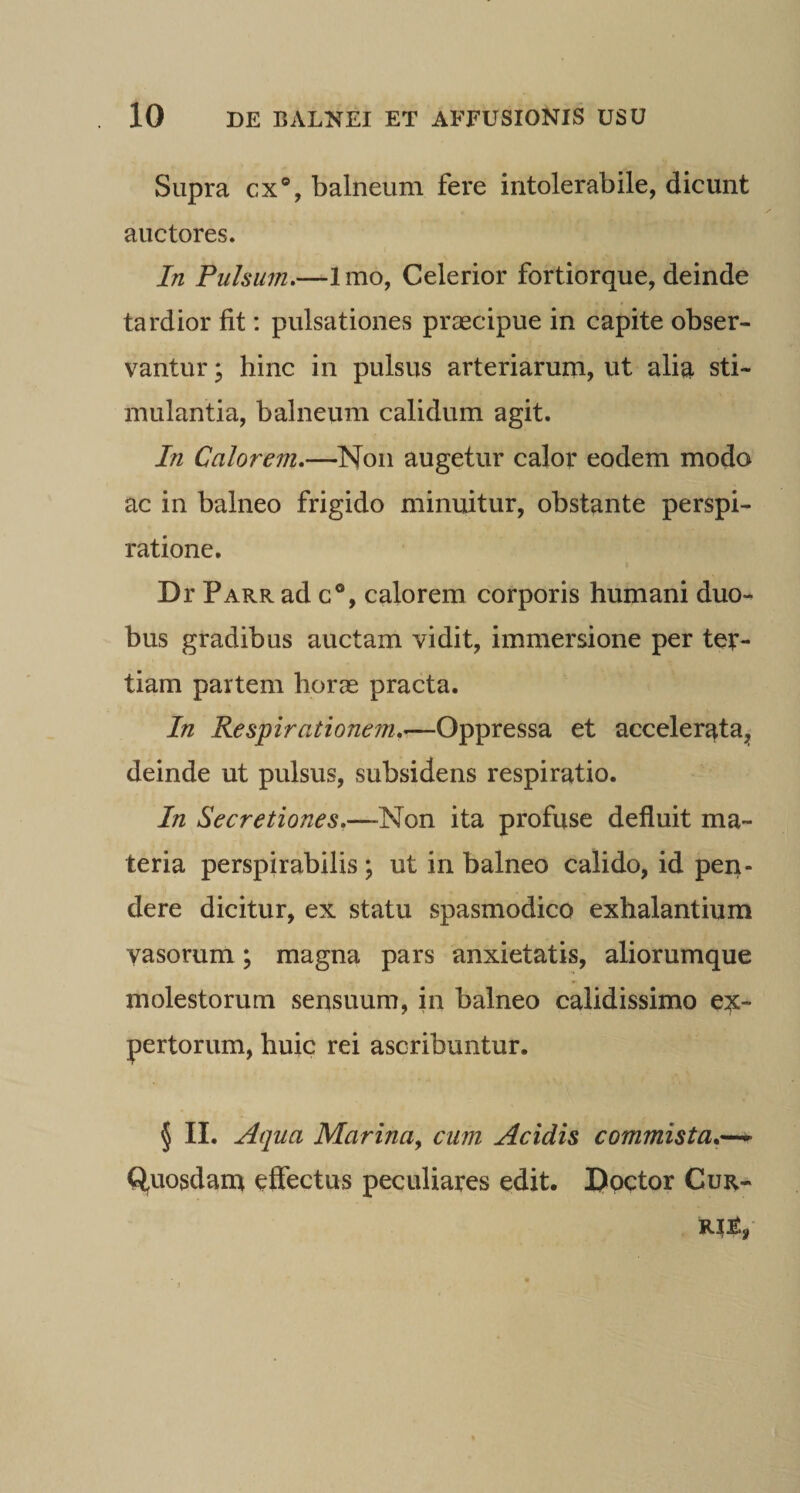 Supra cx®, balneum fere intolerabile, dicunt auctores. In Pulsum.—Imo, Celerior fortiorque, deinde tardior fit: pulsationes praecipue in capite obser¬ vantur ; hinc in pulsus arteriarum, ut alia sti¬ mulantia, balneum calidum agit. In Calorem.—^Non augetur calor eodem modo ac in balneo frigido minuitur, obstante perspi- ratione. Dr Parr ad c®, calorem corporis humani duo¬ bus gradibus auctam vidit, immersione per ter¬ tiam partem horse practa. In Respirationem.—Oppressa et accelerata^ deinde ut pulsus, subsidens respiratio. In Secretiones.—Non ita profuse defluit ma¬ teria perspirabilis \ ut in balneo calido, id pen¬ dere dicitur, ex statu spasmodico exhalantium vasorum; magna pars anxietatis, aliorumque molestorum sensuum, in balneo calidissimo ex¬ pertorum, huic rei ascribuntur. § II. Aqua Marina^ cum Acidis commista.'^ Q^uosdam effectus peculiares edit. IJpctor Cur-