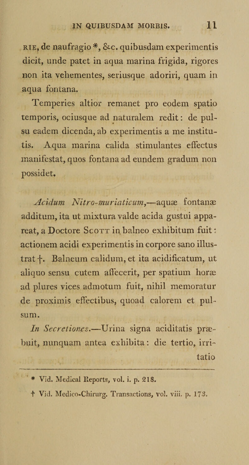 RiE, de naufragio &amp;c. quibusdam experimentis dicit, unde patet in aqua marina frigida, rigores non ita vehementes, seriusque adoriri, quam in aqua fontana. Temperies altior remanet pro eodem spatio temporis, ociusque ad naturalem redit: de puh su eadem dicenda, ab experimentis a me institu¬ tis. Aqua marina calida stimulantes effectus manifestat, quos fontana ad eundem gradum non possidet. Acidum Nitro-murlaticum,—aquae fontanae additum, ita ut mixtura valde acida gustui appa¬ reat, a Doctore Scott in balneo exhibitum fuit: actionem acidi experimentis in corpore sano illus¬ trat f. Balneum calidum, et ita acidificatum, ut aliquo sensu cutem affecerit, per spatium horae ad plures vices admotum fuit, nihil memoratur de proximis effectibus, quoad calorem et pul¬ sum. In Secretiones,—signa aciditatis prae¬ buit, nunquam antea exhibita: die tertio, irri¬ tatio * Vid. Medical Eeports, vol. i. p. 218. t Vid. Medico-Chirurg. Transactions, vol. viii. p. 173.