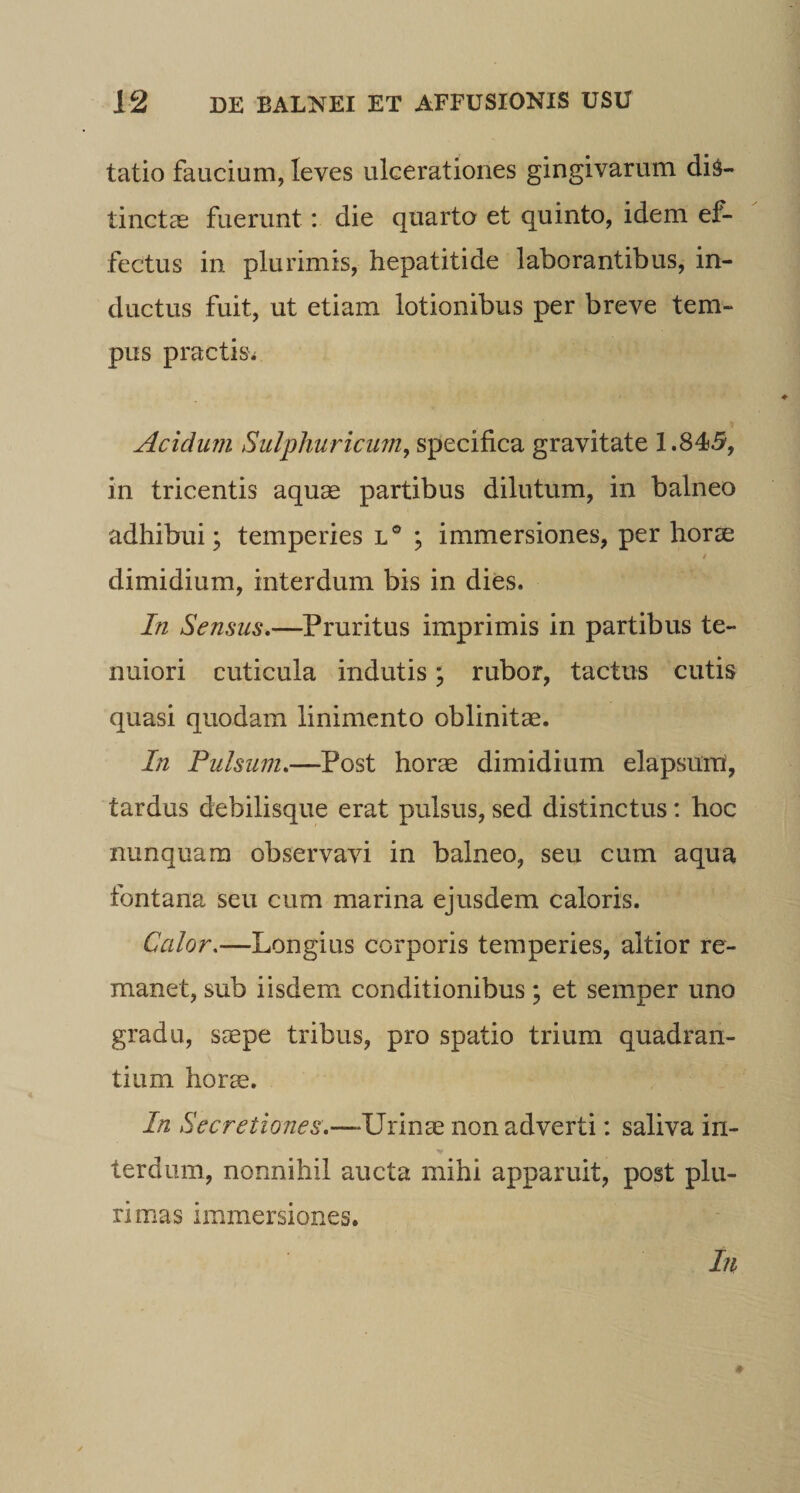 tatio faucium, leves ulcerationes gingivarum dis¬ tinctas fuerunt; die quarto et quinto, idem ef¬ fectus in plurimis, hepatitide laborantibus, in¬ ductus fuit, ut etiam lotionibus per breve tem¬ pus practis^ Acidum Sulphuricum, specifica gravitate 1.845, in tricentis aqu^e partibus dilutum, in balneo adhibui; temperies l® ; immersiones, per horse i dimidium, interdum bis in dies. In Sensus»—Pruritus imprimis in partibus te¬ nuiori cuticula indutis; rubor, tactus cutis quasi quodam linimento oblinitae. In Pulsum»—Post horae dimidium elapsurri, tardus debilisque erat pulsus, sed distinctus: hoc nunquam observavi in balneo, seu cum aqua fontana seu cum marina ejusdem caloris. Calor,—Longius corporis temperies, altior re¬ manet, sub iisdem conditionibus; et semper uno gradu, seepe tribus, pro spatio trium quadran¬ tium horce. In Secretiones»—Urinae non adverti: saliva in- terdum, nonnihil aucta mihi apparuit, post plu¬ rimas immersiones. In