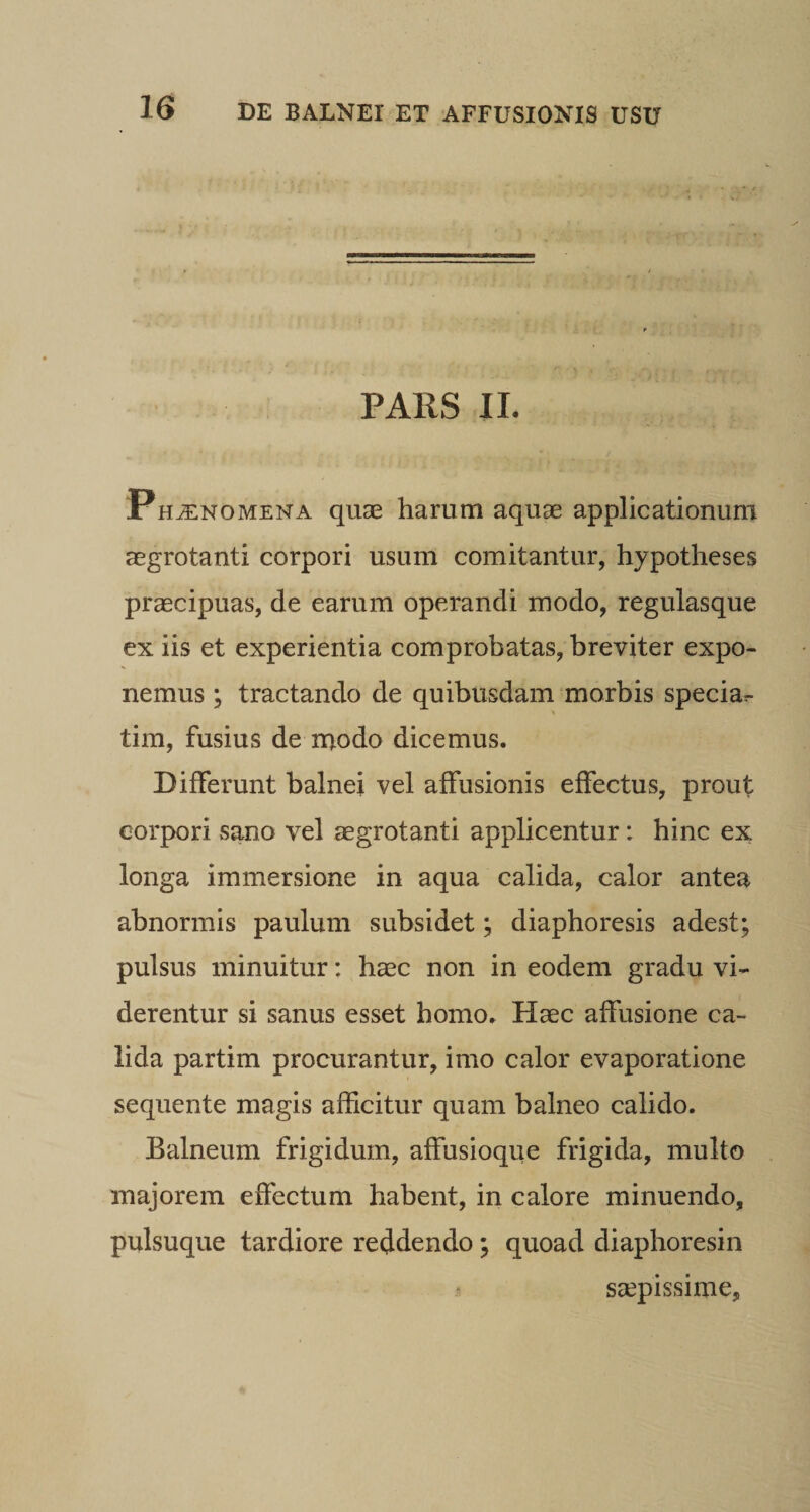 PARS IL Ph^nomena quae haram aquae applicationum aegrotanti corpori usum comitantur, hypotheses praecipuas, de earum operandi modo, regulasque ex iis et experientia comprobatas, breviter expo¬ nemus ; tractando de quibusdam morbis specia.- tim, fusius de inodo dicemus. Differunt balnei vel affusionis effectus, prout corpori sano vel aegrotanti applicentur: hinc ex longa immersione in aqua calida, calor antea abnormis paulum subsidet; diaphoresis adest; pulsus minuitur: haec non in eodem gradu vi¬ derentur si sanus esset homo. Haec affusione ca¬ lida partim procurantur, imo calor evaporatione sequente magis afficitur quam balneo calido. Balneum frigidum, affusioque frigida, multo majorem effectum habent, in calore minuendo, pulsuque tardiore reddendo; quoad diaphoresin ScCpissime,