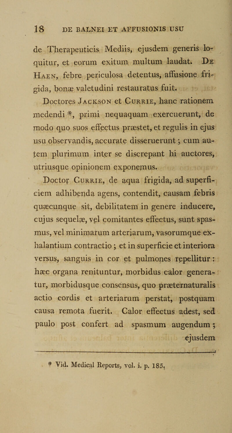 de Therapeuticis Mediis, ejusdem generis lor quitur, et eorum exitum multum laudat. De Haen, febre periculosa detentus, affusione fri¬ gida, bonae valetudini restauratus fuit. Doctores Jackson et Currie, hanc rationem medendi primi nequaquam exercuerunt, de modo quo suos effectus praestet, et regulis in ejus usu observandis, accurate disseruerunt; cum au- fem plurimum inter se discrepant hi auctores, utriusque opinionem exponemus. Doctor Currie, de aqua frigida, ad superfi¬ ciem adhibenda ageris, contendit, causam febris quaecunque sit, debilitatem in genere inducere, cujus sequelae, vel comitantes effectus, sunt spas¬ mus, vel minimarum arteriarum, vasorumque ex¬ halantium contractio; et in superficie et interiora versus, sanguis in cor et pulmones repellitur: haec organa renituntur, morbidus calor genera¬ tur, morbidusque consensus, quo praeternaturalis actio cordis et arteriarum perstat, postquam causa remota fuerit. Calor effectus adest, sed paulo post confert ad spasmum augendum 5 ejusdem