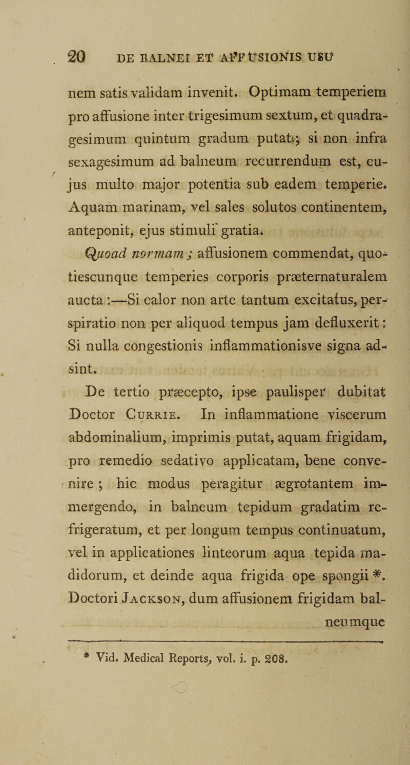 nem satis validam invenit. Optimam temperiem pro affusione inter trigesimum sextum, et quadra¬ gesimum quintum gradum putati; si non infra sexagesimum ad balneum recurrendum est, cu¬ jus multo major potentia sub eadem temperie* Aquam marinam, vel sales solutos continentem, anteponit, ejus stimuli'gratia* Q^uoad normam ; affusionem commendat, quo- tiescunque temperies corporis praeternaturalem aucta :—Si calor non arte tantum excitatus, per- spiratio non per aliquod tempus jam defluxerit: Si nulla congestionis inflammationis ve signa ad¬ sint. De tertio praecepto, ipse paulisper dubitat Doctor CuRRiE. In inflammatione viscerum abdominalium, imprimis putat, aquam frigidam, pro remedio sedativo applicatam, bene conve¬ nire ; hic modus peragitur aegrotantem im¬ mergendo, in balneum tepidum gradatim re¬ frigeratum, et per longum tempus continuatum, vel in applicationes linteorum aqua tepida ma¬ didorum, et deinde aqua frigida- ope spongii Doctori Jackson, dum affusionem frigidam bal- neumque
