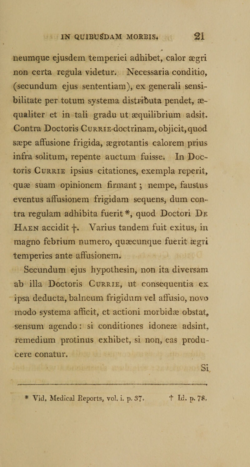 iieumque ejusdem temperiei adhibet, calor a;gri non certa regula videtur. Necessaria conditio, (secundum ejus sententiam), ex generali sensi- bilitate per totum systema distributa pendet, ae¬ qualiter et in tali gradu ut aequilibrium adsit. Contra Doctoris CuRRis doctrinam, objicit,quod saepe affusione frigida, aegrotantis calorem prius infra solitum, repente auctum fuisse. In Doc¬ toris CuRRiE ipsius citationes, exempla reperit, quae suam opinionem firmant; nempe, faustus eventus affusionem frigidam sequens, dum con¬ tra regulam adhibita fuerit *, quod Doctori De Haen accidit Varius tandem fuit exitus, in magno febrium numero, quaecimque fuerit aegri temperies ante affusionem. Secundum ejus hypothesin, non ita diversam ab illa Doctoris Cur-rie, ut consequentia ex ipsa deducta, balneum frigidum vel affusio, novo modo systema afficit, et actioni morbidae obstat, •sensum agendo: si conditiones idoneae adsint, remedium protinus exhibet, si non, eas produ¬ cere conatur. Si,