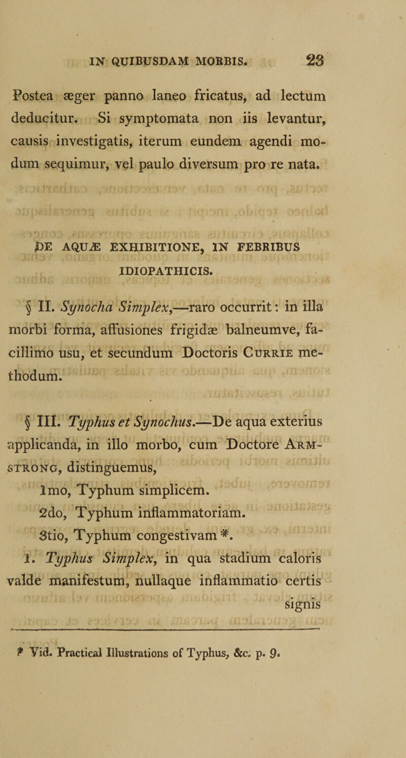 Postea aeger panno laneo fricatus, ad lectum deducitur. Si symptomata non iis levantur, causis investigatis, iterum eundem agendi mo¬ dum sequimur, vel paulo diversum pro re nata. |)E AQUiE EXHIBITIONE, IN FEBRIBUS IDIOPATHICIS. ^ § II. Synodia Simplex,—raro occurrit: in illa morbi forrria, affusiones frigidae balneumve, fa¬ cillimo usu, et secundum Doctoris Currie me¬ thodum. § III. Typhus et Synoclius,—De aqua exterius applicanda, in illo morbo, cum^^Doctore Arm- STRONG, distinguemus. Imo, Typhum simplicem. 2do, Typhum inflammatoriam. Stio, Typhum congestivam 1. Typhus Simplex, in qua stadium caloris valde manifestum, nullaque inflammatio certis - signis P Vid. Practical Illustrations of Typhus, &amp;c. p. 9*