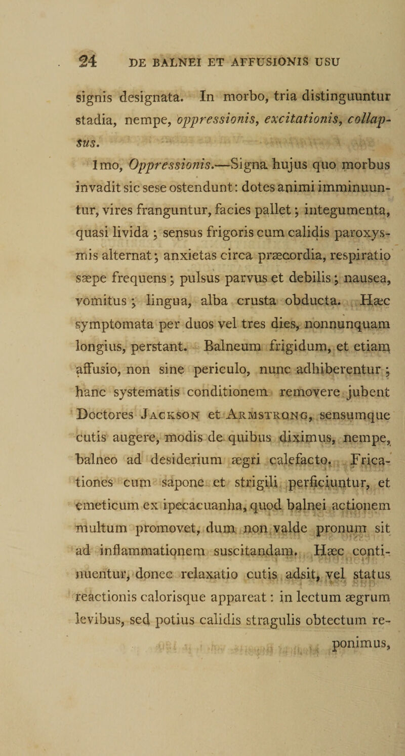 signis designata. In morbo, tria distinguuntur stadia, nempe, oppressionis, excitationis, collap¬ sus. Imo, Oppressionis.—Signa hujus quo, morbus invadit sic sese ostendunt: dotes animi imminuun¬ tur, vires franguntur, facies pallet \ integumenta, quasi livida ; sensus frigoris cum calidis paroxys¬ mis alternat; anxietas circa praecordia, respiratio saepe frequens; pulsus parvus et debilis; nausea, vomituslingua, alba crusta obducta. Haec symptomata per duos vel tres dies, nonnunquam longius, perstant. Balneum frigidum, et etiain affusio, non sine periculo, nunc adhiberentur ; hanc systematis conditionem rqmovere jubent ’Doctores Jackson et Armstrqng, sensumque cutis augere, modis de quibus diximus, nempe, balneo ad desiderium aegri calefacto, Brica-* tiones cum saponCi^et strigili, perfieiuutur, et emeticum ex ipecacuanha, quod balnei actionem multum promovet, dum non,valde pronum sit ad inflammationem suscitandam. Haec conti- nuentur, donec relaxatio cutis adsit, vel status \ reactionis calorisque appareat: in lectum aegrum levibus, sed potius calidis stragulis obtectum re- ^, ponimus,