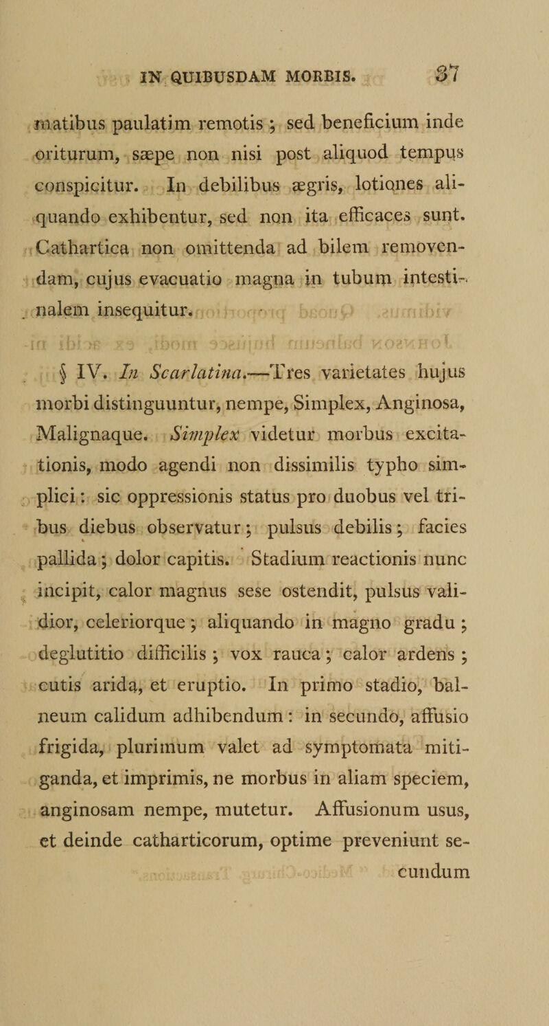 87 rnatibus paulatim remotis ; sed beneficium inde oriturum, saepe non nisi post aliquod tempqs conspicitur. In debilibus aegris, lotiones ali- ^quando exhibentur, sed non ita efficaces sunt. jCathartica non omittenda ad bilem removen¬ dam, cujus evacuatio magna in tubum intesth. ,nalem insequitur. • f i ' § IV. In Scarlatina.—Tres varietates hujus morbi distinguuntur, nempe. Simplex, Anginosa, Malignaque. Simplex videtur morbus excita¬ tionis, modo agendi non dissimilis typho sim¬ plici : sic oppressionis status pro duobus vel tri¬ bus diebus observatur; pulsus debilis; facies pallida; dolor capitis. Stadium reactionis nunc incipit, calor magnus sese ostendit, pulsus vali- ,.dior, celeriorque; aliquando in magno gradu ; deglutitio difficilis ; vox rauca; calor ardens ; cutis arida, et eruptio. In primo stadio, bal¬ neum calidum adhibendum: in secundo, affusio frigida, plurimum valet ad symptomata miti¬ ganda, et imprimis, ne morbus in aliam speciem, anginosam nempe, mutetur. Affusionum usus, ct deinde catharticorum, optime preveniurit se¬ cundum
