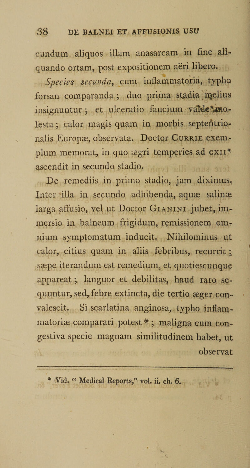 eundum aliquos illam anasarcam in fine ali^ quando ortam, post expositionem aeri libero. Species secunda^ cum inflammatoria, typho forsan comparanda; duo prima stadia'njplius insignuntur ; et ulceratio faucium vaMc-i^aao- lesta; calor magis quam in morbis septentrio¬ nalis Europae, observata. Doctor Currie exem¬ plum memorat, in quo aegri temperies ad cxii® ascendit in secundo ^tadio. De remediis in primo stadio, jam diximus, Jnter illa in secundo adhibenda, aqua3 salin'^^ larga affusio, vel ut Doctor Gianini jubet, im¬ mersio in balneum frigidum, remissionem onir nium symptomatum inducit. Nihilominus ut calor, citius quam in aliis febribus, recurrit; saepe iterandum est remedium, et quotiescunque appareat; languor et debilitas, haud raro se¬ quuntur, sed, febre extincta, die tertio aeger con¬ valescit. Si scarlatina anginosa, typho inflarn- matoriae comparari potest * ; maligna cum con¬ gestiva specie magnam similitudinem habet, ut V observat * Vid. Medical Reports/* vol. ii. ch. 6.