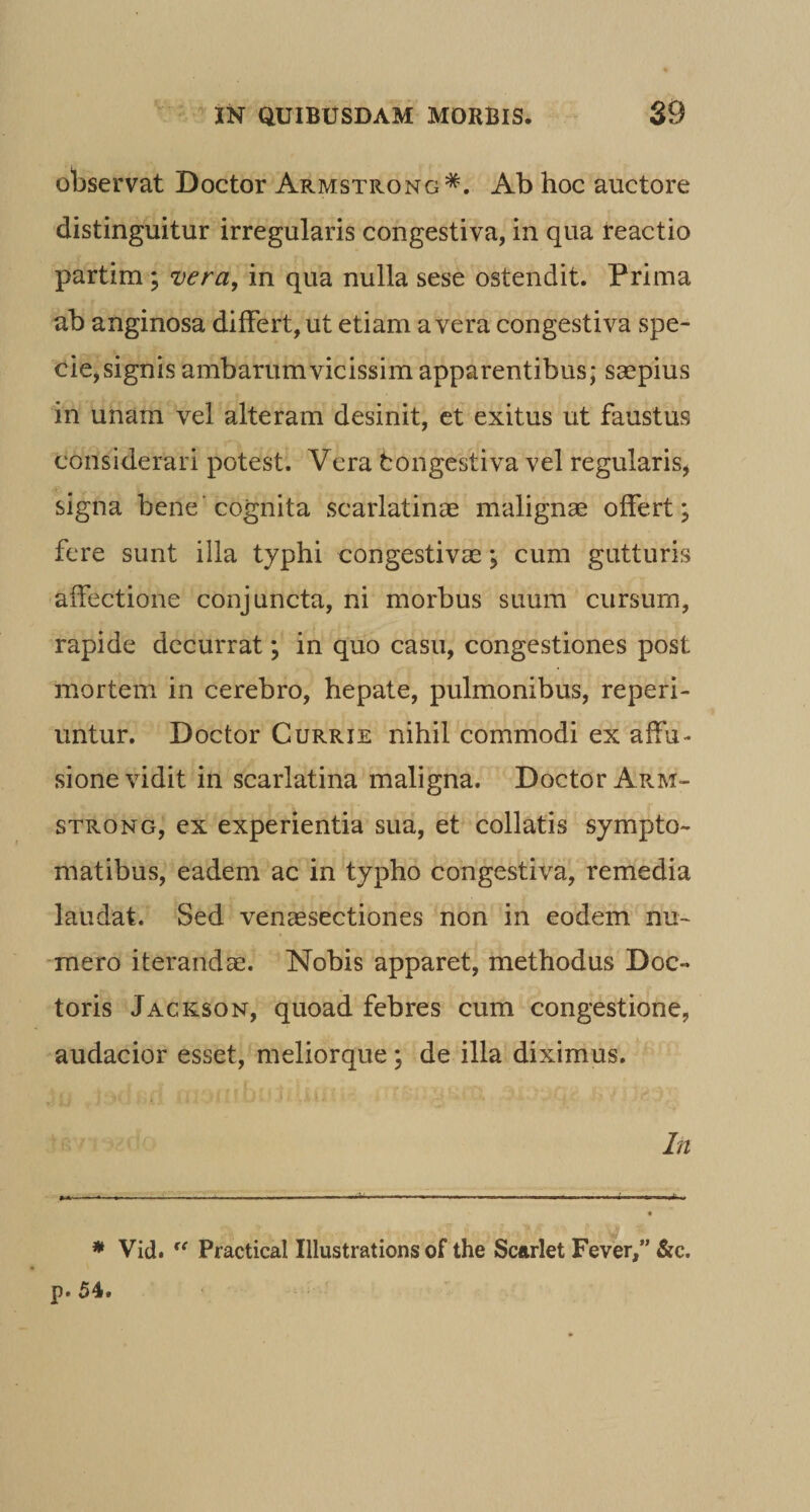 observat Doctor Armstrong*. Ab hoc auctore distinguitur irregularis congestiva, in qua teactio partim; vera, in qua nulla sese ostendit. Prima ab anginosa differt, ut etiam a vera congestiva spe¬ cie, signis ambarumvicissim apparentibus; saepius in unam vel alteram desinit, et exitus ut faustus considerari potest. Vera tongestiva vel regularis^ signa bene'cognita scarlatinae malignae offert; fere sunt illa typhi congestivae; cum gutturis affectione conjuncta, ni morbus suum cursum, rapide decurrat; in quo casu, congestiones post mortem in cerebro, hepate, pulmonibus, reperi- untur. Doctor Currie nihil commodi ex affu¬ sione vidit in scarlatina maligna. Doctor ApvM- STRONG, ex experientia sua, et collatis sympto¬ matibus, eadem ac in typho congestiva, remedia laudat. Sed venaesectiones non in eodem nu¬ mero iterandae. Nobis apparet, methodus Doc- toris Jackson, quoad febres cum congestione, audacior esset, meliorque; de illa diximus. In * Vid. Practical Illustrations of the Scurlet Fever,” &c. p. 54.