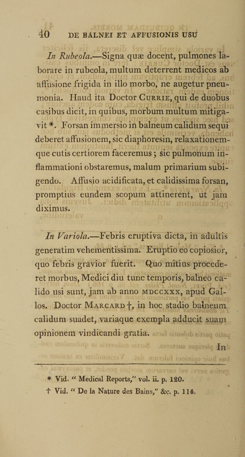 In Riiheola,—Signa quas docent, pulmones la¬ borare in rubeola, multum deterrent medicos ab affusione frigida in illo morbo, ne augetur pneu¬ monia. Haud ita Doctor Currie, qui de duobus casibus dicit, in quibus, morbum multum mitiga¬ vit Forsan immersio in balneum calidum sequi deberet affusionem, sic diaphoresin, relaxationem¬ que cutLs certiorem faceremus; sic pulmonum in¬ flammationi obstaremus, malum primarium subi¬ gendo. Affusio acidificata, et calidissima forsan, promptius eundem scopum attinerent, ut jam diximus^ In Variola.—Febris eruptiva dicta, in adultis generatim vebementissima. Eruptio eo copiosior, quo febris gravior fuerit.' Quo mitius procede¬ ret morbus, Medici diu tunc temporis, balneo ca¬ lido usi sunt, jam ab anno mdccxxx, apud Gal- los. Doctor Margard f, in hoc stadio balneum calidum suadet, variaque exempla adducit suam opinionem vindicandi gratia. i i In * Vid. Medical Reports,” vol. ii. p. 120. t Vid. De la Nature des Bains,” &c. p. 114,