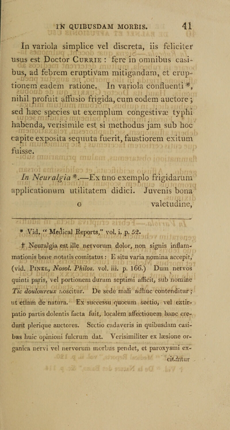 in variola simplice vel discreta, iis feliciter usus est Doctor Currie : fere in omnibus casi¬ bus, ad febrem eruptivam mitigandam, et erup-^ tionem eadem ratione. In variola confluenti nihil profuit affusio frigida, cum eodem auctore; sed haec species ut exemplum cbngestivcC typhi habenda, verisimile est si methodus jam sub hoc capite exposita sequuta fuerit, faustiorem exitum fuisse. In Neuralgia —Ex tino exemplo frigidarum applicationum utilitatem didici. Juvenis bona G valetudine. * Vid. “ MeJical Beports,” vol. i. p. 52. t Neuralgia est ille nervorum dolor, non signis inflam¬ mationis bene notatis comitatus: E situ varia nomina accepit, (vid. PiNEL, Nosol. Pkilos. vol. iii. p. l66.) Dum nervos quinti paris, vel portionem duram septimi afficit> sub nomine Tic douloureux noscitur. De sede mali adhuc contenditur ut etiam de natura. Ex successu quocum sectio> vel extir- patio partis dolentis facta fuit, localem affectionem hanc cre¬ dunt plerique auctores. Sectio cadaveris in quibusdam casi¬ bus huic opinioni fulcrum dat. Verisimiliter ex laesione or¬ ganica nervi vel nervorum morbus pendet, et paroxysmi ex- cicAitur . >