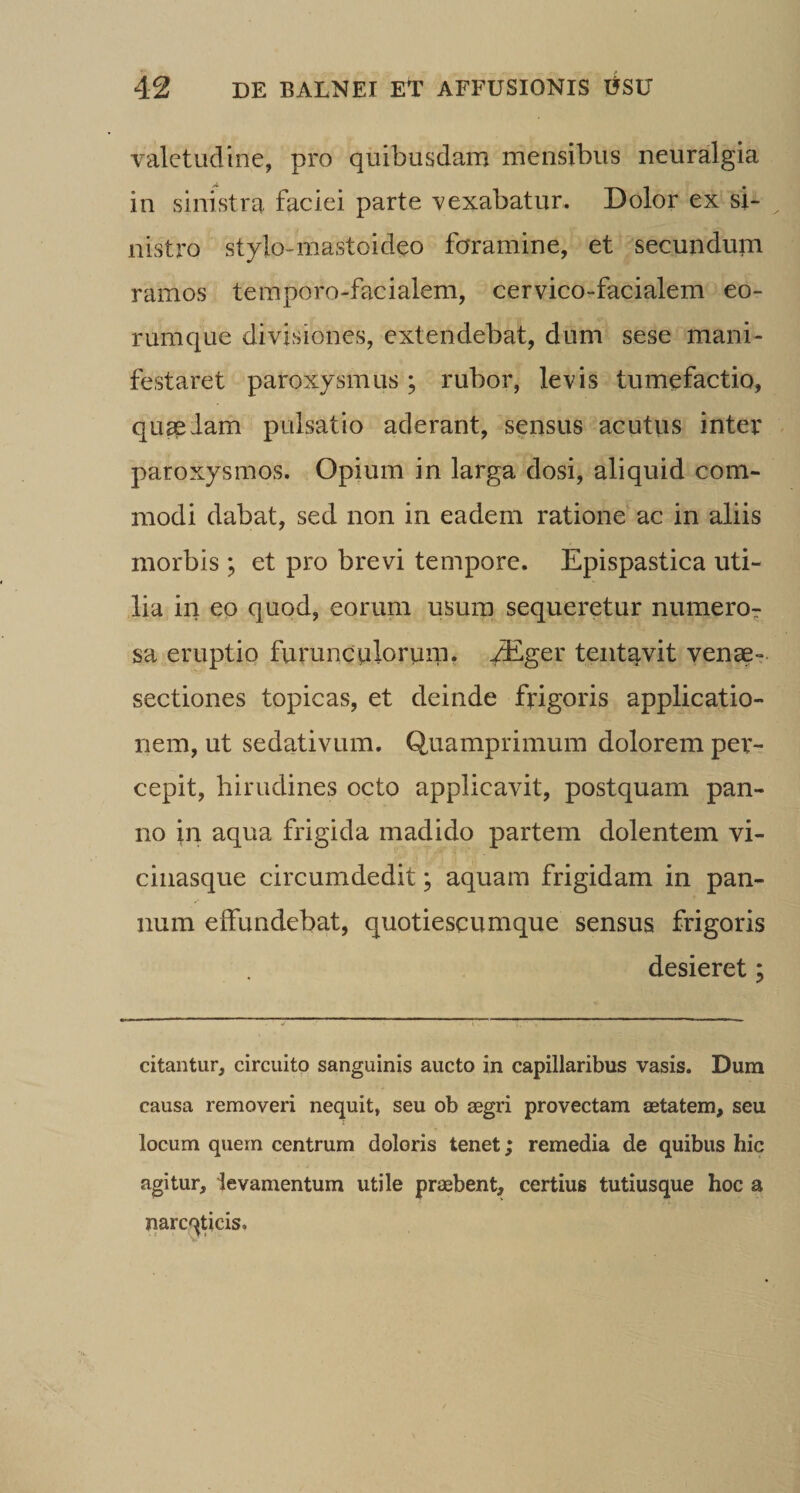 valetudine, pro quibusdam mensibus neuralgia in sinistra faciei parte vexabatur. Dolor ex si- nistro stylo-mastoideo foramine, et secundum ramos temporo-facialem, cervico-facialem eo¬ rum que divisiones, extendebat, dum sese mani¬ festaret paroxysmus ; rubor, levis tumefactio, quseiam pulsatio aderant, sensus acutus inter paroxysmos. Opium in larga dosi, aliquid com¬ modi dabat, sed non in eadem ratione ac in aliis morbis ; et pro brevi tempore. Epispastica uti¬ lia in eo quod, eorum usum sequeretur numeror sa eruptio furunculorum, -^ger teiitavit venae- sectiones topicas, et deinde frigoris applicatio¬ nem, ut sedativum. Quamprimum dolorem per¬ cepit, hirudines octo applicavit, postquam pan¬ no in aqua frigida madido partem dolentem vi- ciiiasque circumdedit; aquam frigidam in pan¬ num effundebat, quotiescumque sensus frigoris desieret; citantur, circuitp sanguinis aucto in capillaribus vasis. Dum causa removeri nequit, seu ob aegri provectam aetatem, seu locum quem centrum doloris tenet; remedia de quibus hic agitur, levamentum utile praebent, certius tutiusque hoc a narcqUcis.