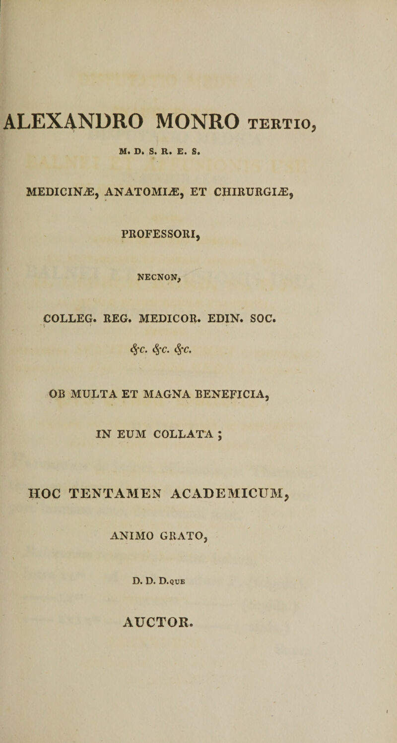 ALEXANDRO MONRO tertio, M« D» St R» E* S» MEDICINAE, ANATOMICE, ET CHIRURGIA, PROFESSORI, NECNON, COLLEG. REG. MEDICOR. EDIN. SOC. <Sfc. <$fc. <$fc. OB MULTA ET MAGNA BENEFICIA, IN EUM COLLATA ; HOC TENTAMEN ACADEMICUM, ANI AIO GRATO, D. D. D .QUE AUCTOR