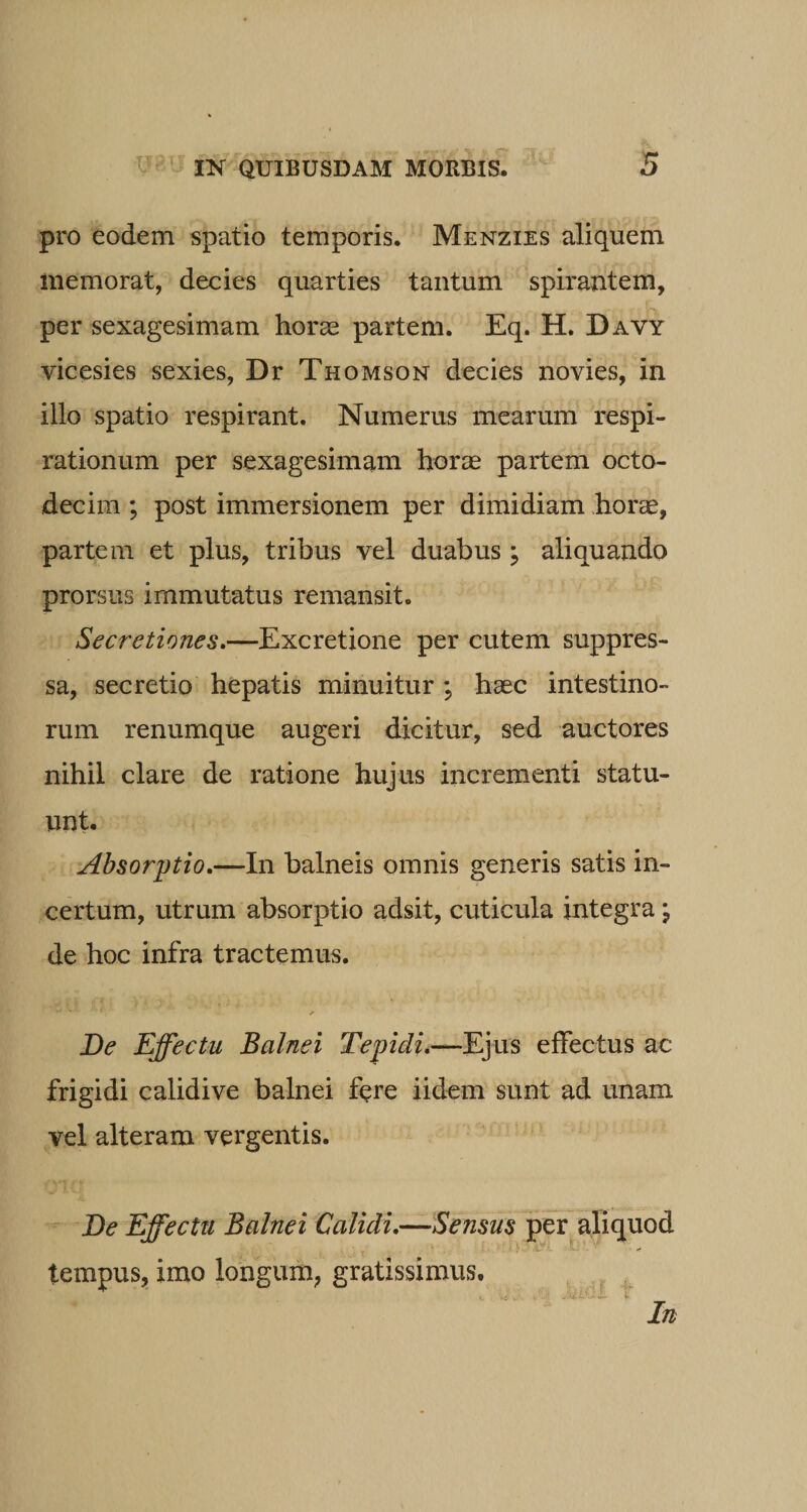 pro eodem spatio temporis. Menzies aliquem memorat, decies quarties tantum spirantem, per sexagesimam horae partem. Eq. H. Davy vicesies sexies, Dr Thomson decies novies, in illo spatio respirant. Numerus mearum respi¬ rationum per sexagesimam horae partem octo¬ decim ; post immersionem per dimidiam horae, partem et plus, tribus vel duabus ; aliquando prorsus immutatus remansit. Secretiones.—Excretione per cutem suppres¬ sa, secretio hepatis minuitur *, haec intestino¬ rum renumque augeri dicitur, sed auctores nihil clare de ratione hujus incrementi statu¬ unt. Absorptio.—In balneis omnis generis satis in¬ certum, utrum absorptio adsit, cuticula integra j de hoc infra tractemus. De Effectu Balnei Tepidu—Ejus effectus ac frigidi calidive balnei fere iidem sunt ad unam vel alteram vergentis. De Effectu Balnei Calidi.—Sensus per aliquod ! C* ■- V' * tempus, imo longum, gratissimus. In